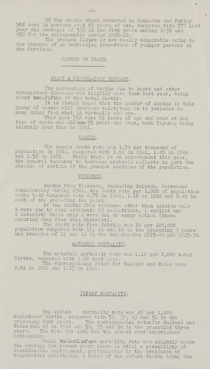 -2- Of the deaths which occurred in Coulsdon and Purley 56% were in persons over 65 years of age, compared with 57% last year and averages of 53$ in the five years ending 1939 and 45% for the quinquennial period 1926-30. The present figure is not really comparable owing to the absence of an increasing proportion of younger persons in the Services. CAUSES OF DEATH. HEART & CIRCULATORY DISEASE. The percentage of deaths due to heart and other circulatory diseases was slightly more than last year, being about two-fifths of the total deaths. It is always hoped that the number of deaths in this group of causes will increase relatively as it includes so many dying from what is virtually old age. This year were 65 years of age and over at the time of death and 46% were 75 years and over, both figures being slightly less than in 1941. CANCER. The cancer death rate was 1.74 per thousand of population in 1942, compared with 1.92 in 1941, 1.45 in 1940 and. 1.58 in 1939. While there is an improvement this year, the general tendency to increase probably reflects in part the absence of certain of the younger sections of the population. VIOLENCE. Deaths from Violence, including Suicide, decreased considerably during 1942, the death rate per 1,000 of population being 0.40 compared with 0.75 in 1941, 1.18 in 1940 and 0.49 in each of the preceding two years. Of the deaths from violence other than suicide only 4 were due to road accidents (2 pedestrians, 1 cyclist and 1 motorist) while only 2 were due to enemy action (these occuring away from this District). The death .rate from Suicide was 10 per 100,000 population compared with 17, 11 and 14 in the preceding 5 years and averages of 11 and 12 in the two decades 1915-24 and 1925-34. MATERNAL MORTALITY. The maternal mortality rate was 1.10 per 1,000 total births, compared with 1.68 last year. The corresponding rates for England and Wales were 2.01 in 1942 and 2.23 in 1941. INFANT MORTALITY. The infant mortality rate was 45 per 1,000 registered births, compared with 52 37, 43 and 51 in the preceding four years. The corresponding rates for England and Wales were 49 in 1942 and 59, 55 and 50 in the preceding three years. The rate for 1942 was the lowest ever experienced nationally. While the local, infant mortality rate was slightly below the average for recent years there is still a possibility of considerable improvement, particularly by the avoidance of respiratory infections, a third of the infant deaths being due