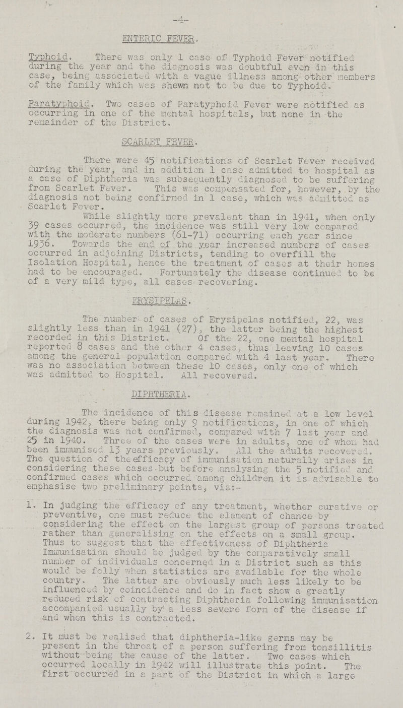 -4- ENTERIC FEVER. Typhold. There was only 1 ease of Typhoid Fever notified during the year and the diagnosis was doubtful even in this case, being associated with a vague illness among other members of the family which was shewn not to be due to Typhoid. Paratyphoid. Two cases of Paratyphoid Fever were notified as occurring in one of the mental hospitals, but none in the remainder of the District. SCARLET FEVER. There were 45 notifications of Scarlet Fever received during the year, and in addition 1 case admitted to hospital as a case of Diphtheria was subsequently diagnosed to be suffering from Scarlet Fever. This was compensated for, however, by the diagnosis not being confirmed in 1 case, which was admitted as Scarlet Fever. While slightly more prevalent than in 1941, when only 39 cases occurred, the incidence was still very low compared with the moderate numbers (6l-7l) occurring each year since 1936. Towards the end of the year increased numbers of cases occurred in adjoining Districts, tending to overfill the Isolation Hospital, hence the treatment of cases at their homes had to be encouraged. Fortunately the disease continued to be of a very mild type, all cases recovering. ERYSIPELAS. The number of cases of Erysipelas notified, 22, was slightly less than in 1941 (27), the latter being the highest recorded in this District. Of the 22, one mental hospital reported 8 cases and the other 4 cases, thus leaving 10 cases among the general population compared with 4 last year. There was no association between these 10 cases, only one of which was admitted to Hospital. All recovered. DIPHTHERIA. The incidence of this disease remained at a low level during 1942, there being only 9 notifications, in one of which the diagnosis was not confirmed, compared with 7 last year and 25 in 1940. Three of the cases were in adults, one of whom had been immunised 13 years previously. All the adults recovered. The question of the efficacy of immunisation naturally arises in considering these cases but before analysing the 5 notified and confirmed cases which occurred among children it is advisable to emphasise two preliminary points, viz:- 1. In judging the efficacy of any treatment, whether curative or preventive, one must reduce the element of chance by considering the effect on the largest group of persons treated rather than generalising on the effects on a small group. Thus to suggest that the effectiveness of Diphtheria Immunisation should be judged by the comparatively small number of individuals concerned in a District such as this would be folly when statistics are available for the whole country, The latter are obviously much less likely to be influenced by coincidence and do in fact show a greatly reduced risk of contracting Diphtheria following immunisation accompanied usually by a less severe form of the disease if and when this is contracted. 2. It must be realised that diphtheria-like germs may be present in the throat of a person suffering from tonsillitis without being the cause of the latter. Two cases which occurred locally in 1942 will illustrate this point. The first occurred in a part of the District in which a large