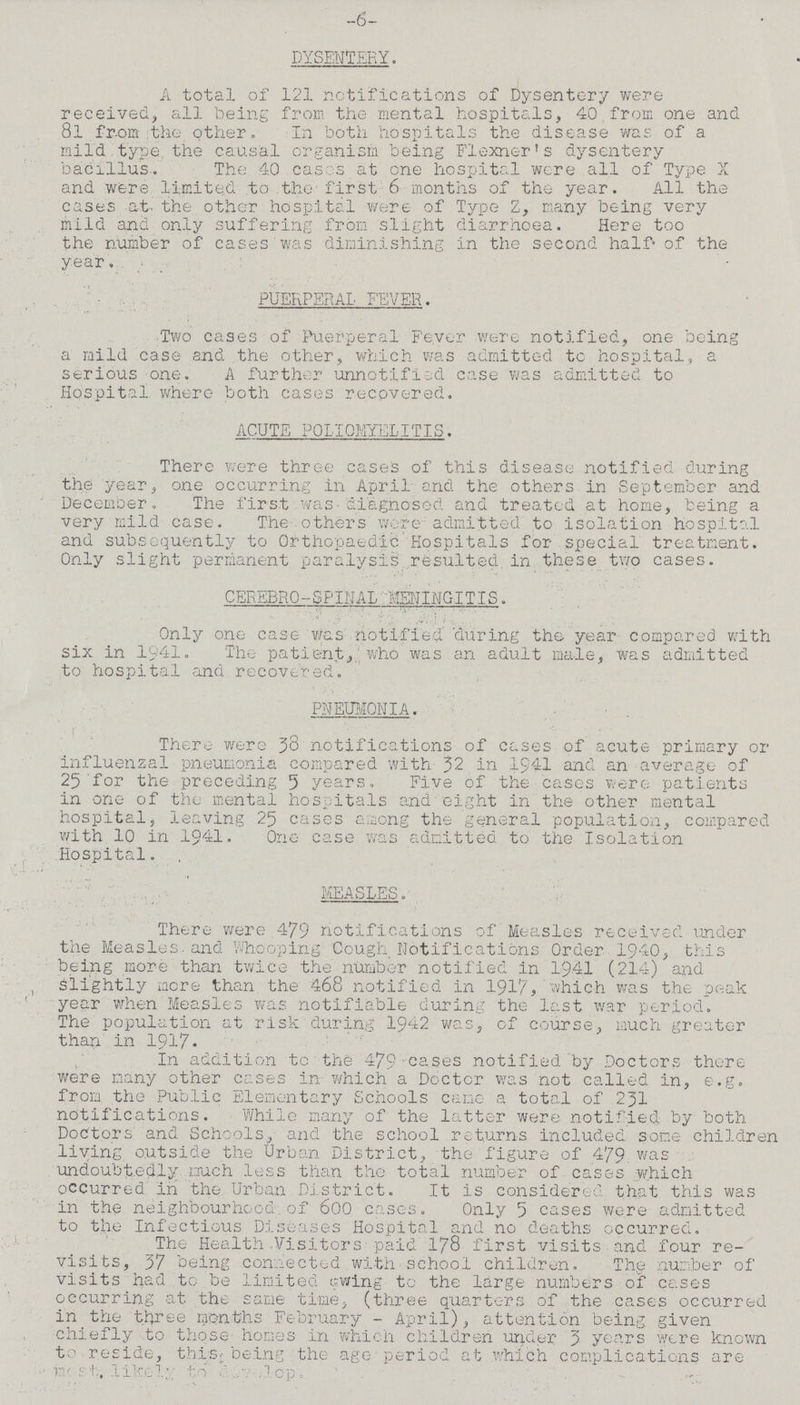 -6 DYSENTERY. A total of 121 notifications of Dysentery were received, all being from the mental hospitals, 40 from one and 8l from the other. In both hospitals the disease was of a mild type the causal organism being Flexner's dysentery bacillus. The 40 cases at one hospital were all of Type X and were limited to the first 6 months of the year. All the cases at- the other hospital were of Type Z, many being very mild and only suffering from slight diarrhoea. Here too the number of cases was diminishing in the second half of the year. PUERPERAL FEVER. Two cases of Puerperal Fever were notified, one being a mild case and the other, which was admitted tc hospital, a serious one. A further unnotified case was admitted to Hospital where both cases recovered. ACUTE POLIOMYELITIS. There were three cases of this disease notified during the year, one occurring in April and the others in September and December. The first was diagnosed and treated at home, being a very mild case. The others wore admitted to isolation hospital and subsequently to Orthopaedic Hospitals for special treatment. Only slight permanent paralysis resulted in these two cases. CEREBRO-SPINAL MENINGITIS. Only one case was notified during the year compared with six in 1941. The patient, who was an adult male, was admitted to hospital and recovered. PNEUMONIA. There were 38 notifications of cases of acute primary or influenzal pneumonia compared with 32 in 1941 and an average of 25 for the preceding 5 years. Five of the cases were patients in one of the mental hospitals and eight in the other mental hospital, leaving 25 cases among the general population, compared with 10 in 1941, One case was admitted to the Isolation Hospital. MEASLES. There were 479 notifications of Measles received under the Measles-and Whooping' Cough Notifications Order 1940, this being more than twice the number notified in 1941 (214) and Slightly more than the 468 notified in 1917, which was the peak year when Measles was notifiable during the last war period. The population at risk during 1942 was, of course, much greater than in 1917. In addition to the 479 cases notified by Doctors there were many other cases in which a Doctor was not called in, e.g. from the Public Elementary Schools came a total of 231 notifications. While many of the latter were notified by both Doctors and Schools, and the school returns included some children living outside the Urban District, the figure of 479 was undoubtedly much less than the total number of cases which occurred in the Urban District. It is considered that this was in the neighbourhood of 600 cases. Only 5 cases were admitted to the Infectious Diseases Hospital and no deaths occurred. The Health Visitors paid 178 first visits .and four re visits, 37 being connected with school children. The number of visits had to be limited awing to the large numbers of cases occurring at the same time, (three quarters of the cases occurred in the three months February - April), attention being given chiefly to those homes in which children under 3 years were known to reside, this being the age period at which complications are most likely to develop.
