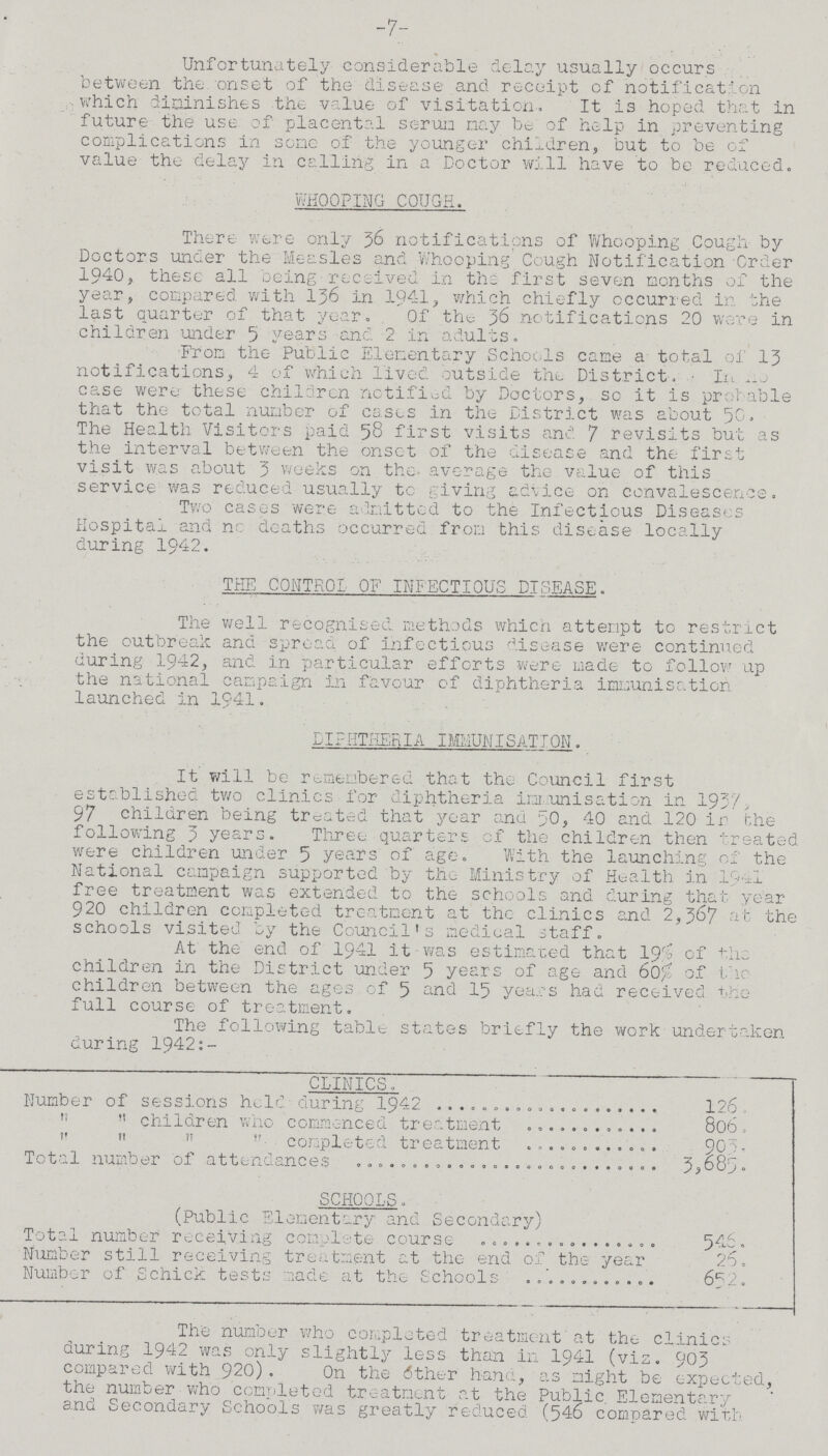 -7- Unfortunately considerable delay usually occurs between the. onset of the disease and receipt of notification which diminishes the value of visitation. It is hoped that in future the use of placental serun nay be of help in preventing complications in soac of the younger children, but to be of value the delay in calling in a Doctor will have to be reduced. WHOOPING COUGH. There were only 36 notifications of Whooping Cough by Doctors under the Measles and Whooping Cough Notification Order 1940, these all being received in the first seven months of the year, compared with 136 in 1941, which chiefly occurred in the last quarter of that year. Of the 36 notifications 20 were in children under 5 years and 2 in adults. From the Public Elementary Schools came a total oi 13 notifications, 4 of which lived outside the District, In no case were these children notified by Doctors, so it is probable that the total number of cases in the District was about 50. The Health Visitors paid 58 first visits and 7 revisits but as the interval between the onset of the disease and the first visit was about 3 weeks on the average the value of this service was reduced usually to giving advice on convalescence. Two cases were admitted to the Infectious Diseases Hospital and nc deaths occurred from this disease locally during 1942. TEE CONTROL OF INFECTIOUS DTSEASE. The well recognised methods which attempt to restrict the outbreak and spread of infectious disease were continued during 1942, and in particular efforts were made to follow up the national campaign in favour of diphtheria immunisation launched in 1941. DIPHTHERIA IMMUNISATION. It will be remembered that the Council first established two clinics for diphtheria immunisation in 1937 97 children being treated that year and 50, 40 and 120 ir the following 3 years. Three quarters of the children then treated were children under 5 years of age. With the launching of the National campaign supported by the Ministry of Health in 1941 free treatment was extended to the schools and during that year 920 children completed treatment at the clinics and 2,367 at the schools visited by the Council's medical staff. At the end of 1941 it was estimated that 19% of the children in the District under 5 years of age and 60% of the children between the ages of 5 and 15 yea.es had received the full course of treatment. The following table states briefly the work undertaken during 1942:- CLINICS. Number of sessions held during 1942 126.   children who commenced treatment 806.     completed treatment 903. Total number of attendances 3,685. SCHOOLS. (Public Elementary and Secondary) Total number receiving complete course 546. Number still receiving treatment at the end of the year 26. Number of Schick tests made at the Schools 652. The number who completed treatment at the clinics during 1942 was only slightly less than in 1941 (via. 903 compared with 920). On the other hand, as might be expected, the number who completed treatment at the Public Elementary ana Secondary Schools was greatly reduced (546 compared with