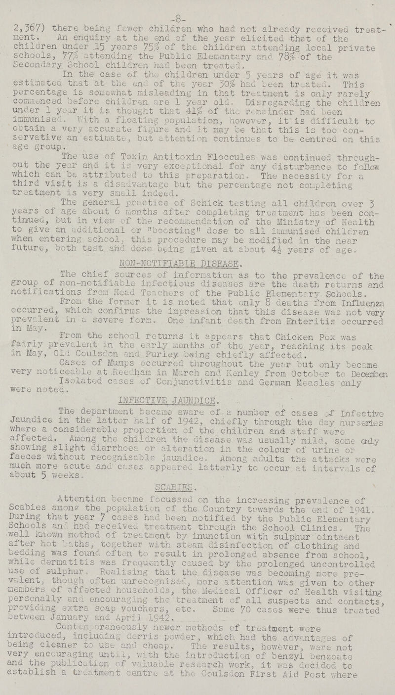-8- 2,367) there, .being fewer children who had. not already received treat ment. An enquiry at the end of the year elicited that of the children under .15 years 75% of the children attending local private schools, 77% attending the Public Elementary and 78% of the Secondary School children had been treated. In the case of the children under 5 years of age it was estimated, that at the end of the year 30% had been treated. This percentage is somewhat misleading in that treatment is only rarely commenced before children are 1 year old Disregarding the children under 1 year it is thought that 41% of the remainder had been immunised. With a floating population, however, it is difficult to obtain a very accurate figure and it may be that this is too con servative an estimate, but attention continues to be centred on this age group. The use of Toxin Antitoxin Floccules was continued through out the year and it is very exceptional for any disturbance to follow which can be attributed to this preparation. The necessity for a third visit is a disadvantage but the percentage not completing treatment is very small indeed. The general practice of Schick testing all children over 3 years of age about 6 months after completing treatment has been con tinued, but in view of the recommendation of the Ministry of Health to give an additional or boosting dose to all immunised children when entering school, this procedure may be modified in the near future, both test and dose being given at about 4½ years of age. NON-NOTIFIABLE DISEASE. The chief sources of information as to the prevalence of the group of non-notifiable infectious diseases are the death returns and notifications from Head Teachers of the Public Elementary Schools. From the former it is noted that only 8 deaths from Influenza occurred, which confirms the impression that this disease was not very prevalent in a severe form. One infant death from Enteritis occurred in May. From the school returns it appears that Chicken Pox was fairly prevalent in the early months of the year, reaching its peak in May, Old Coulsdon and Purley being chiefly affected. Cases of Mumps occurred throughout the year but only became very noticeable at Reedham in March and Kenley from October to December. Isolated cases of Conjunctivitis and German Measles only were noted. INFECTIVE JAUNDICE. The department became aware of a number of cases of Infective Jaundice in the latter half of 1942, chiefly through the day nurseries where a considerable proportion of the children and staff were affected. Among the children the disease was usually mild, some only showing slight diarrhoea or alteration in the colour of urine or faeces without recognisable jaundice. Among adults the attacks were much more acute and cases appeared latterly to occur at intervals of about 5 weeks. SCABIES. Attention became focussed on the increasing prevalence of Scabies among the population of the Country towards the end of 1941. During that year 7 cases had been notified by the Public Elementary Schools and had received treatment through the School Clinics. The well known method of treatment by inunction with sulphur ointment after hot baths, together with steam disinfection of clothing and bedding was found often to result in prolonged absence from school, while dermatitis was frequently caused by the prolonged uncontrolled use of sulphur. Realising that the disease was becoming more pre valent, though often unrecognised, more attention was given to other members of affected households, the Medical Officer of Health visiting personally and encouraging the treatment of all suspects and contacts, providing extra soap vouchers, etc. Some 70 cases were thus treated between January and April 1942. Contemporaneously newer methods of treatment were introduced, including derris powder, which had the advantages of being cleaner to use and cheap. The results, however, were not very encouraging until, with the introduction of benzyl benzoate and the publication of valuable research work, it was decided to establish a treatment centre at the Coulsdon First Aid Post where