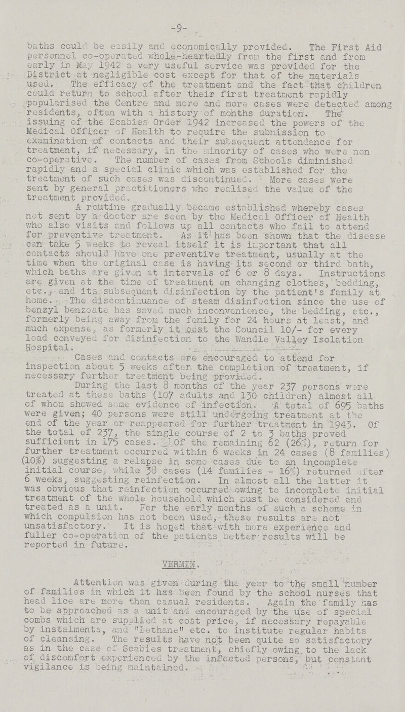 -9- baths could be easily and economically provided. The First Aid personnel co-operated whole-heartedly from the first and from early in May 1942 a very useful service was provided for the District at negligible cost except for that of the materials used. The efficacy of the treatment and the fact that children could return to school after their first treatment rapidly popularised the Centre and more and more cases were detected among residents, often with a history of months duration. The issuing of the Scabies Order 1942 increased the powers of the Medical Officer of Health to require the submission to examination of contacts and their subsequent attendance for treatment, if necessary, in the minority of cases who were non co-operative. The number of cases from Schools diminished rapidly and a special clinic which was established for the treatment of such cases was discontinued. More cases were sent by general practitioners who realised the value of the treatment provided. A routine gradually became established whereby cases not sent by a doctor are seen by the Medical Officer of Health who also visits and follows up all contacts who fail to attend for preventive treatment. As it has been shown that the disease can take 5 weeks to reveal itself it is important that all contacts should have one preventive treatment, usually at the time when the original case is having its second or third bath, which baths are given at intervals of 6 or 8 days. Instructions are given at the time of treatment on changing clothes, bedding, etc., and its subsequent disinfection by the patient's family at home. The discontinuance of steam disinfection since the use of benzyl benzoate has saved much inconvenience, the bedding, etc., formerly being away from the family for 24 hours at least, and much expense, as formerly it cost the Council 10/- for every load conveyed for disinfection to the Wandle Valley Isolation Hospital. Cases and contacts are encouraged to attend for inspection about 5 weeks after the completion of treatment, if necessary further treatment being provided. During the last 8 months of the year 237 persons were treated at these baths (107 adults and 130 children) almost all of whom showed some evidence of infection, A total of 695 baths were given; 40 persons were still undergoing; treatment at the end of the year or reappeared for further treatment in 1943. Of the total of 237, the single course of 2 to 3 baths proved sufficient in 175 cases. 3d of the remaining 62 (26%), return for further treatment occurred within 6 weeks in 24 cases (8 families) (10%) suggesting a relapse in some cases due to an incomplete initial course, while 38 cases (14 families - 16%) returned after 6 weeks, suggesting reinfection. In almost all the latter it was obvious that reinfection occurred owing to incomplete initial treatment of the whole household which must be considered and treated as a unit. For the early months of such a scheme in which compulsion has not been used, these results are not unsatisfactory. It is hoped that with more experience and fuller co-operation of the patients better results will be reported in future. VERMIN. Attention was given during the year to the small number of families in which it has-been found by the school nurses that head lice are more than casual residents. Again the family has to be approached as a unit and encouraged by the use of special combs which are supplied at cost price, if necessary repayable by instalments, and Lethane etc. to institute regular habits of cleansing. The results have not been quite so satisfactory as in the case of Scabies treatment, chiefly owing, to the lack of discomfort experienced by the infected persons, but constant vigilance is being maintained.