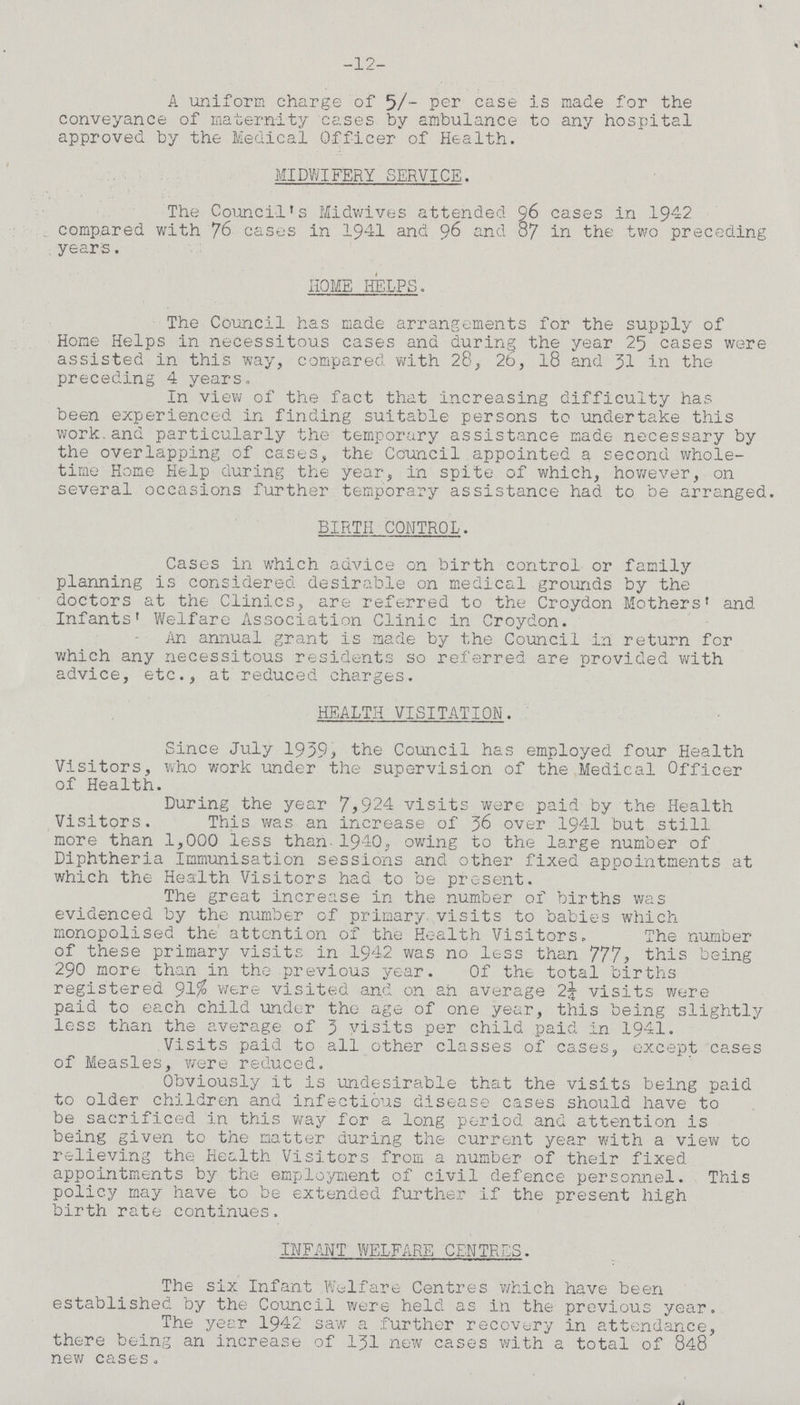 -12- A uniform charge of 5/- per case is made for the conveyance of maternity cases by ambulance to any hospital approved by the Medical Officer of Health. MIDWIFERY SERVICE. The Council's Midwives attended 96 cases in 1942 compared with 76 cases in 1941 and 96 and 87 in the two preceding years. HOME HELPS. The Council has made arrangements for the supply of Home Helps in necessitous cases and during the year 25 cases were assisted in this way, compared with 28, 26, 18 and 31 in the preceding 4 years. In view of the fact that increasing difficulty has been experienced in finding suitable persons to undertake this work and particularly the temporary assistance made necessary by the overlapping of cases, the Council appointed a second whole time Home Help during the year, in spite of which, however, on several occasions further temporary assistance had to be arranged. BIRTH CONTROL. Cases in which advice on birth control or family planning is considered desirable on medical grounds by the doctors at the Clinics, are referred to the Croydon Mothers' and Infants' Welfare Association Clinic in Croydon. An annual grant is made by the Council in return for which any necessitous residents so referred are provided with advice, etc., at reduced charges. HEALTH VISITATION. Since July 1959, the Council has employed four Health Visitors, who work under the supervision of the Medical Officer of Health. During the year 7,924 visits were paid by the Health Visitors. This was an increase of 56 over 1941 but still more than 1,000 less than 1940, owing to the large number of Diphtheria Immunisation sessions and other fixed appointments at which the Health Visitors had to be present. The great increase in the number of births was evidenced by the number of primary visits to babies which monopolised the attention of the Health Visitors. The number of these primary visits in 1942 was no less than 777, this being 290 more than in the previous year. Of the total births registered 91% were visited and on an average 2¼ visits were paid to each child under the age of one year, this being slightly less than the average of 3 visits per child paid In 1941. Visits paid to all other classes of cases, except cases of Measles, were reduced. Obviously it is undesirable that the visits being paid to older children and infectious disease cases should have to be sacrificed in this way for a long period and attention is being given to the matter during the current year with a view to relieving the Health Visitors from a number of their fixed appointments by the employment of civil defence personnel. This policy may have to be extended further if the present high birth rate continues. INFANT WELFARE CENTRES. The six Infant Welfare Centres which have been established by the Council were held as in the previous year. The year 1942 saw a further recovery in attendance, there being an increase of 131 new cases with a total of 848 new cases.