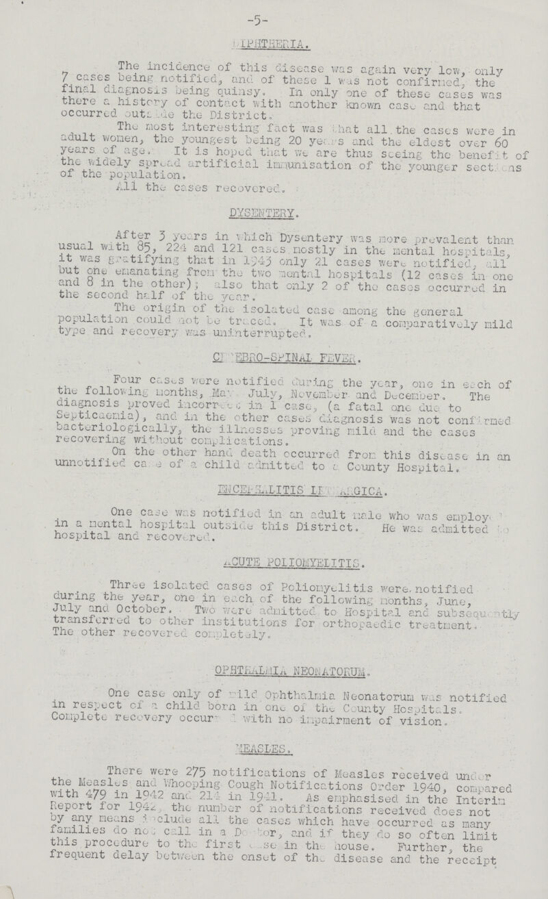 -5- DIPHTHERIA. The incidence of this disease was again very low, only 7 cases being notified, and of these 1 was not confirmed, the final diagnoses being quinsy. In only one of these cases was there a history of contact with another known case and that occurred outside the District. The most interesting fact was that all the cases were in adult women, the youngest being 20 years and the eldest over 60 years of age. It is hoped that we are thus seeing the benefit of the widely spread artificial immunisation of the younger sections of the population. All the cases recovered. DYSENTERY. After 3 years in which Dysentery was more prevalent than usual with 85, 224 and 121 cases mostly in the mental hospitals, it was gratifying that in 1943 only 21 cases were, notified, all but one emanating from the two mental hospitals (12 cases in one and 8 in the other) also that only 2 of the cases occurred in the second half of the year. The origin of the isolated case among the general population could not be traced. It was of a comparatively mild type and recovery was uninterrupted. CEREBRO-SPINAL FEVER. ' Four casus were notified during the year, one in each of the following months, .May July, November and December. The diagnosis proved incorrect in 1 case, (a fatal one due to Septicaemia), and in the other cases diagnosis was not confirmed bacterologically, the illnesses proving mild and the cases recovering without complications. On the other hand death occurred from this disease in an unnotified case of a child admitted to a County Hospital. ENCEPHALITIS LERHARGICA. One case was notified in an adult male who was employ, in a mental hospital outside this District. He was admitted ? hospital and recovered. ACUTE POLIOMYELITIES. Three isolated cases of Poliomyelitis were, notified during the year, one in each of the following months, June, July and October. Two were admitted to Hospital and subsequently transferred to other institutions for orthopaedic treatment. The other recovered completely. OPHATLMIA NE0NATORUM. One case only of mild Ophthalmia Neonatorum was notified in respect of a child born in one of the County Hospitals. Complete recovery occured with no impairment of vision. MEASLES. There were 275 notifications of Measles received under the Measles and Whooping Cough Notifications Order 1940, compared with 479 in 1942 and 214 in 1941. As emphasised in the Interim Report for 1942. the number of notifications received does not by any means include all the cases which have occurred as many families do not call in a D or, and if they do so often limit this procedure to the first case in the house. Further, the frequent delay between the onset of the disease and the receipt