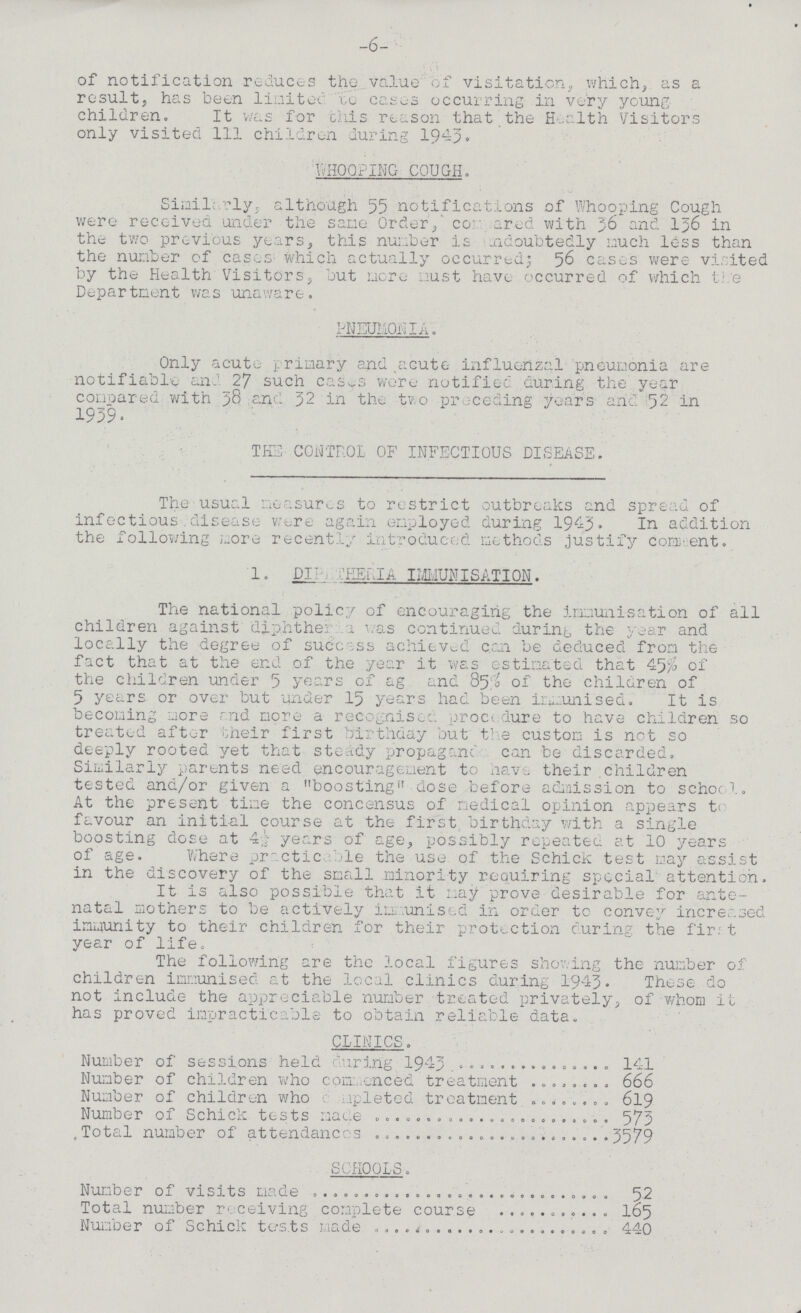 -6- of notification reduces the value of visitation, which, as a result, has been limited to cases occurring in very young children. It was for this reason that the Health Visitors only visited 111 children during 1943. WHOOPING COUGH. Similarly; although 55 notifications of Whooping Cough were received under the sane Order, compared with 36 and 156 in the two previous years, this number is undoubtedly much less than the number of cases; which actually occurred; 56 cases were visited by the Health Visitors, but more must have occurred of which the Department was unaware. PNEUMONIA. Only acute primary and acute influenzal pneumonia are notifiable and 27 such cases were notified during the year compared with 58 and 32 in the two preceding years and 52 in 1939. THE CONTROL OF INFECTIOUS DISEASE. The usual measures to restrict outbreaks and spread of infectious disease were again employed during 1943. In addition the following more recently introduced methods justify comment. 1. DIPHTHERIA IMMUNISATION. The national policy of encouraging the immunisation of all children against diphtheria was continued during the year and locally the degree of success achieved can be deduced from the fact that at the end of the year it was estimated that 45% of the children under 5 years of ag and 85% of the children of 5 years or over but under 15 years had been immunised. It is becoming more and more a recognised procedure to have children so treated after their first birthday but the custom is not so deeply rooted yet that steady propaganda can be discarded. Similarly parents need encouragement to have their children tested and/or given a boosting dose before admission to school. At the present time the concensus of medical opinion appears t< favour an initial course at the first birthday with a single boosting dose at 4½ years of age, possibly repeated at 10 years of age. Where practicable the use of the Schick test may assist in the discovery of the small minority requiring special attention. It is also possible that it may prove desirable for ante natal mothers to be actively immunised in order to convey increased immunity to their children for their protection curing the first year of life. The following are the local figures showing the number of children immunised at the local clinics during 1943. These do not include the appreciable number treated privately, of whom it has proved impracticable to obtain reliable data. CLINICS. Number of sessions held during 1943 141 Number of children who commenced treatment 666 Number of children who completed treatment619 Number of Schick tests made 573 Total number of attendances 3579 SCHOOLS. Number of visits made 52 Total number receiving complete course 165 Number of Schick tests made 440