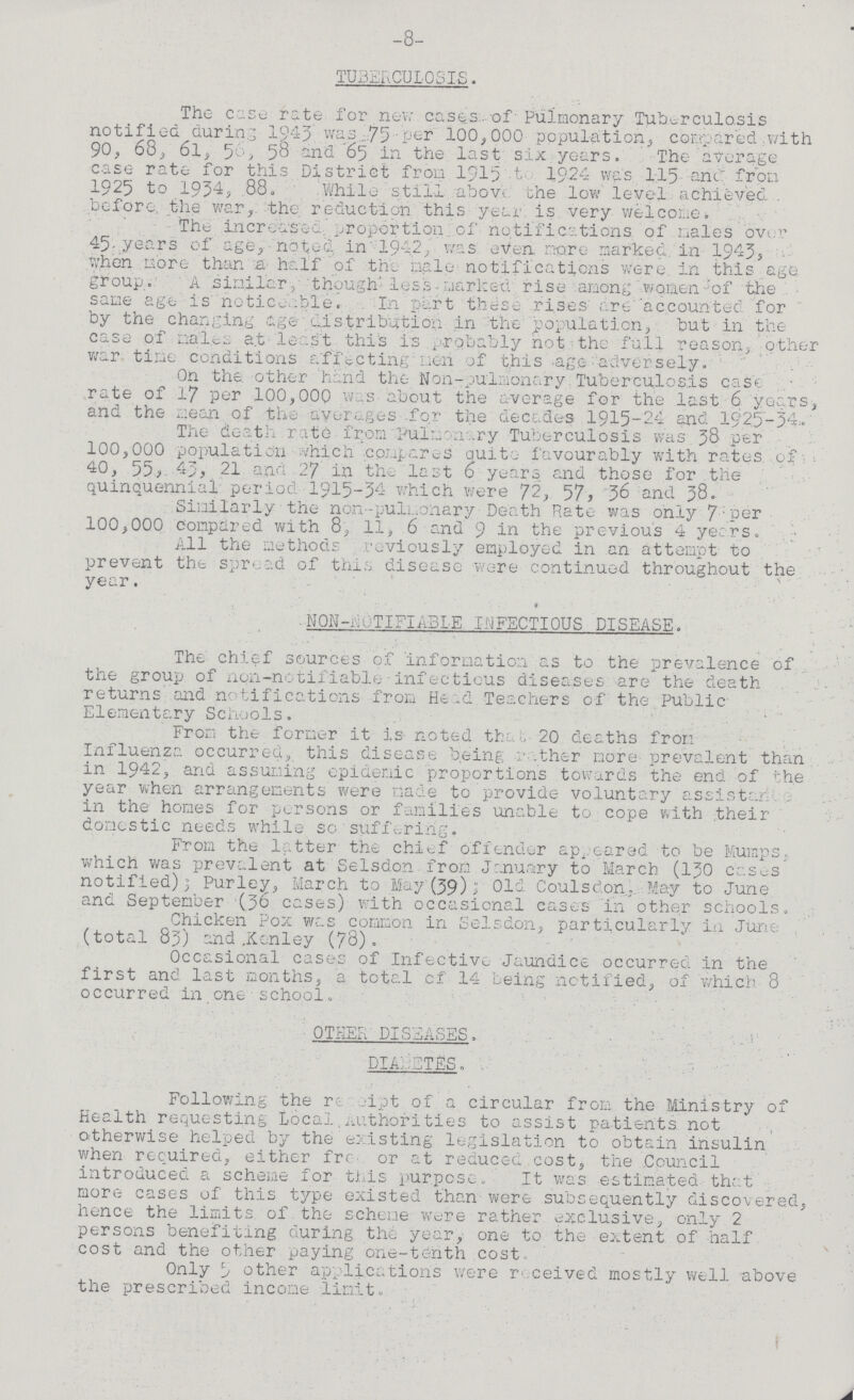 -8- TUBERCULOSIS. The cc.Su rate for new cases of Pulmonary Tuberculosis notified during 1943 was 75 per 100,000 population, compared with 90, 68, 6l, 56, 58 and 65 in the last six years. The average case rate for this District from 1915 to 1924 was 115 -and from 1925 to 1954, 88, While still above the low level achieved. before, the war, the reduction this year is very welcome. The increased proportion of notifications of males over 45 years of age, noted in 1942, was even. more marked, in 1943, when more than a half of the male notifications were, in this age group. A similar, thoughtless marked rise among women of the same age is noticeable. In part these rises are accounted for by the changing age distribution in the population, but in the case of males at least this is probably not the full reason, other war time conditions affecting men of this age adversely. On the other hand the Non-pulmonary Tuberculosis case rate of 17 per 100,000 was about the average for the last 6 years, and the mean of the averages for the decades 1915-24 and 1925-34. The death rate from Pulmonary Tuberculosis was 38 per 100,000 population which compares quite favourably with rates of 40, 55, 43, 21 and 27 in th_ last 6 years and those for the quinquennial period 1915-34 which were 72, 57, 36 and 38. Similarly the non-pulmonary Death Rate was only 7 per 100,000 Compared with 8, 11, 6 and 9 in the previous 4 years. All the methods reviously employed in an attempt to prevent the spread of this disease were continued throughout the year. NON-NOTIFIABLE INFECTIOUS DISEASE. The chief sources of information as to the prevalence of the group of non-notifiable infectious diseases are the death returns and notifications from Head Teachers of the Public Elementary Schools. From the former it is noted the 20 deaths from Influenza occurred, this disease being rather more prevalent than in 1942, and assuming epidemic proportions towards the end of the year when arrangements were made to provide voluntary assistance. in the homes for persons or families unable to cope with their domestic needs while so suffering. From the latter the chief offender appeared to be Mumps, which was prevalent at Selsdon from January to March (130 cases notified); Purley, March to May(39); Old Coulscion. May to June and September (36 cases) with occasional cases in other schools. Chicken Pox was common in Selsdon, particularly in June (total 83) and .Kenley (78). Occasional cases of Infective Jaundice occurred in the first and last months, a total of 14 being notified, of which 8 occurred in one school. OTHER DISEASES. DIBETES. Following the receipt of a circular from the Ministry of Health requesting Local,Authorities to assist patients not otherwise helped by the existing legislation to obtain insulin when required, either free or at reduced cost, the Council introduced a scheme for this purpose. It was estimated that more cases of this type existed than were subsequently discovered, hence the limits of the scheme were rather exclusive, only 2 persons benefiting during the year, one to the extent of half cost and the other paying one-tenth cost. Only 5 other applications were received mostly well above the prescribed income limit.