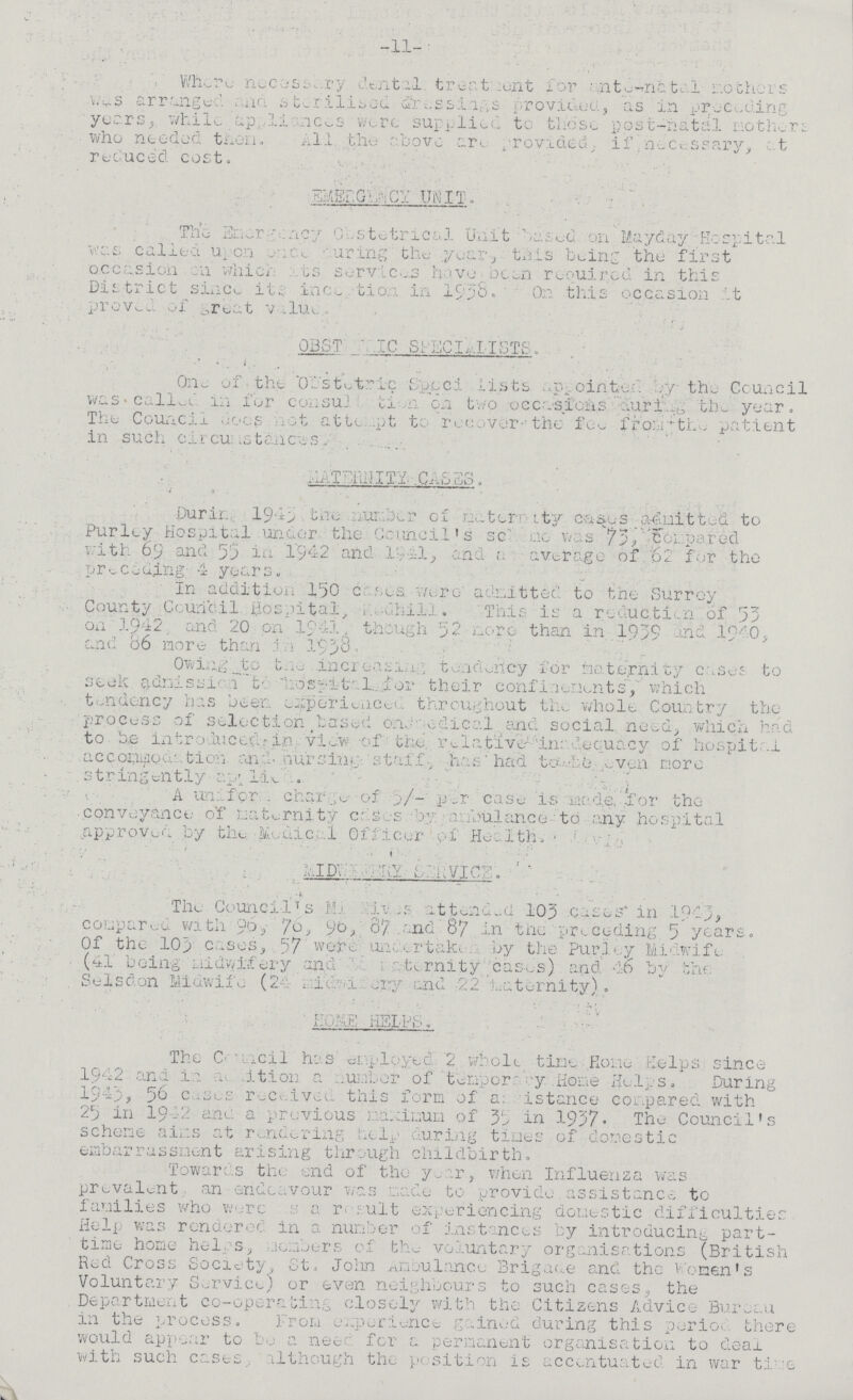 -11- Where necessary dental treatment for ante-natal mothers was arranged and sterilsed dressings. provided, as in preceding years, while appliances were supplied to those post-natal mothers who needed them. A11 the above an provided, if necessary, at reduced cost. EMERGENCY UNIT. The Emergency Obstetrical Unit based on Mayday Hospital was called upononce during the year-, this being the first occasion on which its service have been required in this District since its ince???tion in 1938. On this occasion it proved of great value, OBST???IC SPECIALITS. 0ne of the obstetric Specialists appointed by the Ccuncil was called in for consuliation on two occasions during the year. The Council doesnot attempt to recover the fee from the patient in such circusmtances. MATERNITY CASES. During 1943 the umber of maternity cases admitted to Purley Hospital under the Council's scheme was 73,compared with 6.9 and 53 in '1942 and 1941,and a average of 62 for the preceding 4 years. In addition 150 cases were admitted to the Surrey County Council Hospital, Redhill. This is a reduction of 53 on 1942. and 20 on 1941 though 52 more than in. 1939 and 1940, and 86 more than in 1938. Owing to the increasing tendency for maternity Cases to seek admission to hospital for their confinenments, which tendency has been experienced throughout the whole Country the process of selection,based on medical and social need, which had to he introduced in view of the relative inadceuacy of hospita1 accommoidation and nursing- staff. has had to be. even more stringently applied. A uniform charge of 5/- per case is made, -for the conveyance of maternity cases by ambulance to any hospital approved by the Medical Officer of Health• MID???ERY SERVICE. The Council's Midwive attended 105 cases in 1943, compared with 90, 76, 96,7 and 87 in the preceding, 5 years. Of the 103 cases, . 57 wore Undertaken Purley Midwife (41 being midwifery, and ??? maternity cases) and 46 by the Selsdon Midwife (24 ???y and 22 maternity). HOME HELPS. The Council has employed 2 whole time Home Helps since 1942 and in admition a number of temporary Home Helps. During 1943, 56 cases received. this form of a; istance compared with 25 in 1942 and a previous maximum of 35 in 1937. The Council's scheme aims at rendering help during times of domestic embarrassment arising through childbirth. Towards the end of the year, when Influenza was prevalent an endeavour was made to provide assistance to families who were as a result experiencing domestic difficulties Help was rendered in a number of instances by introducing part time home helps, members of the voluntary organisations (British Rod Cross Society, St.John .Ambulance Brigade and the Women's Voluntary Service; or even neighbours to such cases, the Department co-operating closely with the Citizens Advice Bureau in the process. From experience gained during this period. there would appear to be a need for a permanent organisation to deal with such cases, although the position is accentuated in war time