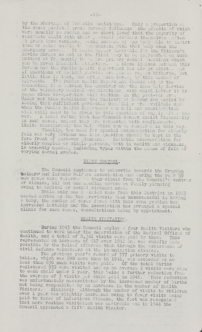 -12- by the. shortage, of domestic assistance. Only a proportion of the eases assisted arose through Influenza the affects of which were Usually so sudden and se short lived that the majority of residents dealt with their personal problames themselves often at great inconvince, being unware of any body able to assist then or being unable communicate with that body when the emergency arosed. It would appear desirable for the Citizen's Advice Bureau to act as the first ay to be approached on. such hatters as freuently there arc primary social ???uestions which can be given immediate attention. n close liaison between this Bureau and the public Health Department has always existed if questions of medical service and pas???ed on as hitherto, but little time is lost, and often much seved, by this method of approach. The Public Health Department should act as the connecting link between the enquirer an the Home Help Service or the voluntary medical organisations with which latter it is hoped close co-operation will continued in the post-war era. Under war tine conditions the Ministry of labour can assist by seeing that sufficient part-tine Home Helps are vailable upon when the Public Health Department c n call and consideration will still need to bo given to this question of supply after the war. A local ruling that the Council cannot assist financially in such cases, unless they are connected with confinements, limits considerably the help which can be rendered in this way. Finally, the need for special accommodation for elderly folk was very obvious and this question should be kept in the fore front of post-war planning. Suitable accommodation for elderly couples or single persons, both in health and sickness, is urgently needed, including typos within the means of folic of varying social grades. BIRTH CONTROL. The Council continues to subscribe towards the Croydon Mothers and Infants' Welfare Association and curing the year 58 new cases were referred their clinic from the Council's centres or clinics, all but one needing advice on family planning owing to medical or social circumstances. While only one is elated case from this District in 1943 needed advice as she had previously been unsuccessful in having a baby, the number of cases faced with this same problem has increased latterly and the Association has arranged a special clinic for such cases, consultations being by appointment. HEALTH VIITATION. During 1943 the Council employ u four Health Visitors who continued to work under the supervision of the Medical Officer of Health, and a total of 8,341 visits were paid by them. This represented an increase of 417 over 1942 ana was chiefly made possible by the relief afforded thorn through the assistance of civil defence volunteers at the in unisation clinics. The previous year's record of 777 primary visits to babies, which was 290 more than in 1941, was exceeded as no less than 836 such visits were paid. Of the total births registered 93% Were visited and on an average 2 visits wore cade to each child under 1 year, this being a further reduction from the average of 3 visits per child paid in 1941. This reduction was unfortunately necessitated by the increased number of births not being compensated by an increase in the number of Health Visitors. Similarly although the number of visits to children over 1 year was slightly increased owing to fewer visits being paid to cases of infectious disease, the fact was recognised that more routine visitation was desirable and in 1044 the Council appointed a fifth Health Visitor.