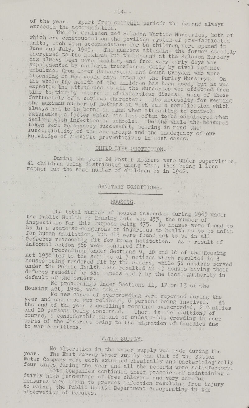 -14- of the year. Apart from epidemic periods the demand always exceeded the accommodation. The Old Coulsdon and Selsdon Wartime Nurseries, both of which are constructed- on the pavilion system of pre-fabricated units, each with accommodation for 60 children, were opened in June ana July, 1943. The numbers attending the former steadily increased to the maximum but the demand at the Sclsdon Nursery has always been more limited, and from Very early days was supplemented by children transferred daily by civil defence ambulance from lower Sanderstead and South Croydon who Were attending or who would have attended the Purley Nursery. On the whole the health of the children has been good,but as was expected, the attendance at all the Nurseries was affected from time to time by outbr??? of infectious disease, none of these fortunately of a serious character. The necessity for keeping the maximum number of mothers at work was a complication which always had to be borne in mind when attempting to control outbreaks ???a factor which has less often to be considered when dealing with infection in schools. On the whole the measures taken were reasonably successful, bearing in mind the susceptibility of the age groups and the inadequacy of our knowledge of specific preventatives in most cases. CHILD LIFE PROTECTION. During the year 24 Foster Mothers were under supervision, 41 children being distributed among them, this being 1 less mother but the same number of children as in 1942. SANITARY CONDITIONS. HOUSING, The total number of houses inspected luring 1943 under the Public Health or Housing Acts was 453, the number of inspections for this purpose being 475. No houses were found to be in a state so dangerous or injurious to health as to be unfit for human habitation, but 413 were found not to be in all respects reasonably fit for human habitation. As a result of informal action 360 were rendered fit. Proceedings under Sections 9, 10 and 16 of the Housing Act 1936 led to the service of 7 notices which resulted in 3 houses being rendered fit by the owners, while 56 notices served under the Public Health Acts resulted in 43 houses having their defects remedied by the owners and 7 by the Local Authority in default of the owners. No proceedings under Sections 11, 12 or 13 of the Housing Act, 1936, were taken. No new cases of overcrowding were reported during the year and one case wars relieved, 6 persons being involved. At the end of the year 2 dwellings remained overcrowded, 2 families and 20 persons being concerned. There is in addition, of course, a considerable amount of undesirable crowding in some parts of the District owing to the migration of families due to war conditions. WATER SUPPLY. No alteration in, the water supply was made during the year. The East Surrey Water supply and that of the Sutton Water Company were each examined chemically and bacteriologically four times during the year and all the reports were satisfactory. Both Companies continued their practice of maintaining a fairly high percentage of free chlorine and very careful measures were taken to prevent infection resulting from injury to mains, the Public Health Department co-operating in the observation of results.