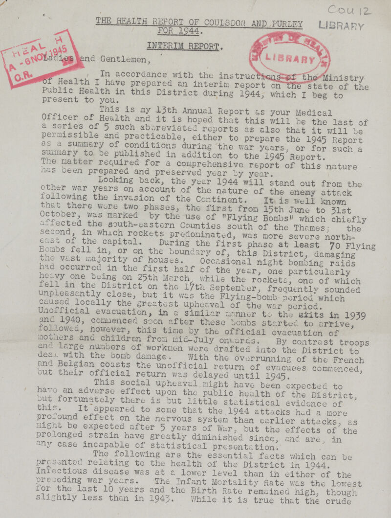 Cou 12 LIBRARY THE HEALTH REPORT OF COULSDON AND PURLEY FOR 1944. INTERIM REPORT. Ladies and Gentlemen, In accordance with the instructions-of the Ministry Health I have prepared an interim report on the state of the Public Health in this District during 1944, which I beg to present to you. This is my 13th Annual Report as your Medical Officer of Health and it is hoped that this will be the last of a series of 5 such abbreviated reports as also that it will be permissible and practicable, either to prepare the 1945 Report as a summary of conditions during the war years, or for such a summary to be published in addition to the 1945 Report. The matter required for a comprehensive report of this nature has been prepared and preserved year by year. Looking back, the year 1944 will stand out from the other war years on account of the nature of the enemy attack following the invasion of the Continent. It is well known that there were two phases, the first from 15th June to 31st October, was marked by the use of Flying Bombs which chiefly affected the south-eastern Counties south of the Thames; the second, in which rockets predominated, was more severe north east of the capital. During the first phase at least 70 Flying Bombs fell in, or on the boundary of, this District, damaging the vast majority of houses. Occasional night bombing raids had occurred in the first half of the year, one particularly heavy one being on 25th March while the rockets, one of which fell in the District on the 17th September, frequently sounded unpleasantly close, but it was the Flying-bomb period which caused locally the greatest upheaval of the war period. Unofficial evacuation, in a similar mariner to the ??? in 1939 and 1940, commenced soon after these bombs started to arrive, followed, however, this time by the official evacuation of mothers and children from mid-July onwards. By contrast troops and large numbers of workmen wore drafted into the District to deal with the bomb damage. With the overrunning of the French and Belgian coasts the unofficial return of evacuees commenced, but their official return was delayed until 1945. This social upheaval might have been expected to have an adverse effect upon the public health of the District, but fortunately there is but little statistical evidence of this. It appeared to some that the 1944 attacks had a more profound effect on the nervous system than earlier attacks, as might be expected after 5 years of War, but the effects of the prolonged strain have greatly diminished since, and are, in any case incapable of statistical presentation. The following are the essential facts which can be presented relating to the health of the District in 1944. Infectious disease was at a lower level than in either of the preceding war years. The Infant Mortality Rate was the lowest for the last 10 years and the Birth Rate remained high, though slightly less than in 1943. While it is true that the crude