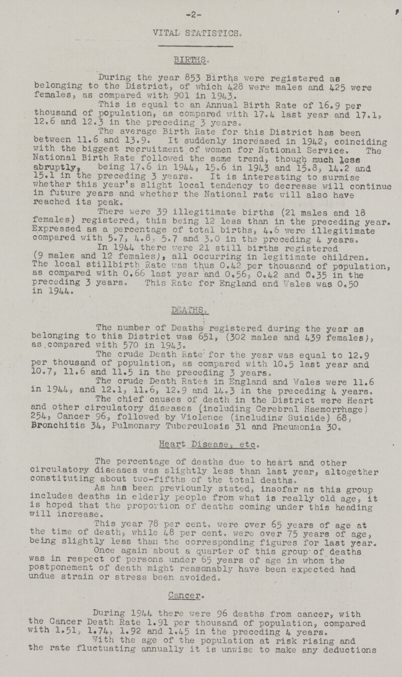 2 VITAL STATISTICS. BIRTHS. During the year 853 Births were registered as belonging to the Districts of which 4.28 were males and 425 were females, as compared with 901 in 1943. This is equal to an Annual Birth Rate of 16.9 per thousand of population, as compared with 17.4 last year and 17.1, 12.6 and 12.3 in the preceding 3 years. The average Birth Rate for this District has been between 11.6 and 13.9. It suddenly increased in 1942, coinciding with the biggest recruitment of women for National Service. The National Birth Rate followed the same trend, though much less abruptly, being 17.6 in 1944, 15.6 in 1943 and 15.8, 14.2 and 15.1 in the preceding 3 years. It is interesting to surmise whether this year's slight local tendency to decrease will continue in future years and whether the National rate will also have reached its peak. There were 39 illegitimate births (21 males and 18 females) registered, this being 12 less than in the preceding year. Expressed as a percentage of total births, 4.6 were illegitimate compared with 5.7, 4.8, 5.7 and 3.0 in the preceding 4 years. In 1944 there were 21 still births registered (9 males and 12 females), all occurring in legitimate children. The local stillbirth Rate was thus 0.42 per thousand of population, as compared with 0.66 last year and 0,56, 0.42 and 0.35 in the preceding 3 years. This Rate for England and Vales was 0.50 in 1944. DEATHS. The number of Deaths registered during the year as belonging to this District was 651, (302 males and 439 females), as,compared with 570 in 1943. The crude Death Rate' for the year was equal to 12.9 per thousand of population, as compared with 10,5 last year and 10.7, 11.6 and 11.5 in the preceding 3 years. The crude Death Rates in England and Vales were 11.6 in 1944, and 12.1, 11.6, 12.9 and 14.3 in the preceding 4 years. The chief causes of death in the District were Heart and other circulatory diseases (including Cerebral Haemorrhage) 254, Cancer 96, followed by Violence (including Suicide) 68, Bronchitis 34, Pulmonary Tuberculosis 31 and Pneumonia 30. Heart Disease etc. The percentage of deaths due to heart and other circulatory diseases was slightly less than last year, altogether constituting about two-fifths of the total deaths. As has been previously stated, insofar as this group includes deaths in elderly people from what is really old age, it is hoped that the proportion of deaths coming under this heading will increase. This year 78 per cent. were over 65 years of age at the time of death, while 48 per cent. were over 75 years of age, being slightly less than the corresponding figures for last year. Once again about a quarter of this group of deaths was in respect of persons under 65 years of age in whom the postponement of death might reasonably have been expected had undue strain or stress been avoided. Cancer. During 1944 there were 96 deaths from cancer, with the Cancer Death Rate 1.91 per thousand of population, compared with 1.51, 1.74, 1.92 and 1.45 in the preceding 4 years. with the age of the population at risk rising and the rate fluctuating annually it is unwise to make any deductions