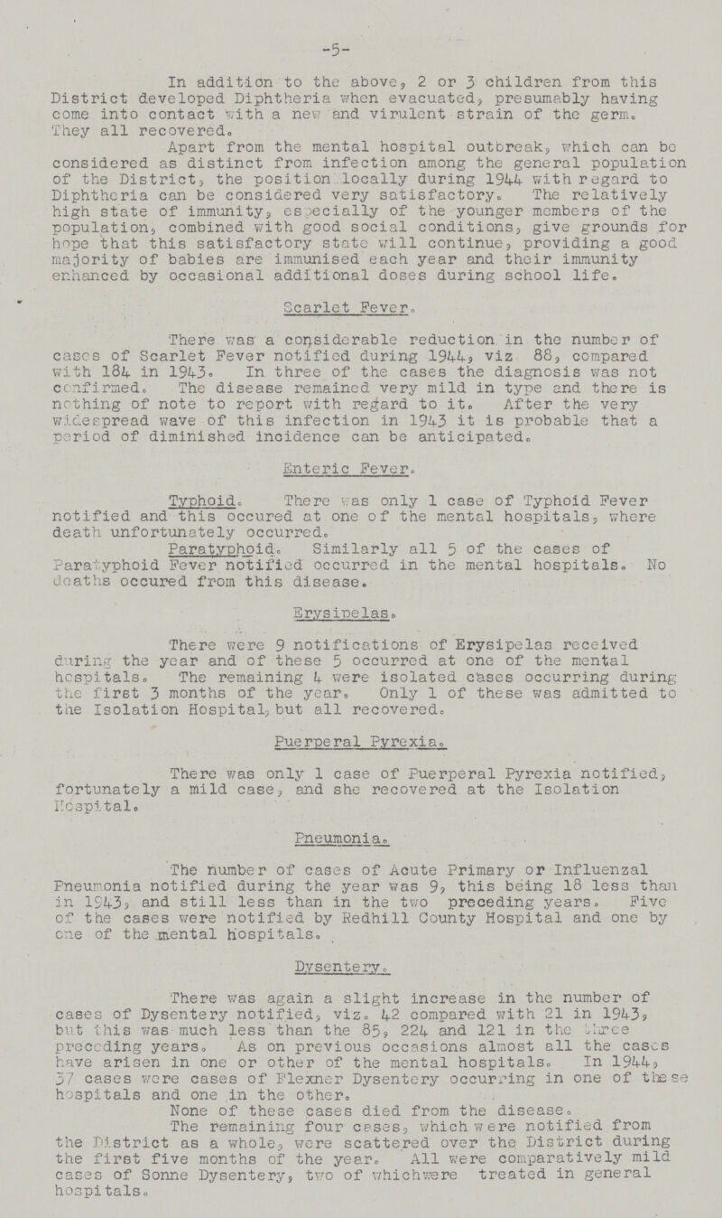 5 In addition to the above, 2 or 3 children from this District developed Diphtheria when evacuated, presumably having come into contact with a new and virulent strain of the germ. They all recovered. Apart from the mental hospital outbreak, which can be considered as distinct from infection among the general population of the District, the position .locally during 1944 with regard to Diphtheria can be considered very satisfactory. The relatively high state of immunity, especially of the younger members of the population, combined with good social conditions, give grounds for hope that this satisfactory state will continue, providing a good majority of babies are immunised each year and their immunity enhanced by occasional additional doses during school life. Scarlet Fever. There was a considerable reduction in the number of cases of Scarlet Fever notified during 1944, viz 88, compared with 184 in 1943. In three of the cases the diagnosis was not confirmed. The disease remained very mild in type and there is nothing of note to report with regard to it. After the very wide spread wave of this infection in 1943 it is probable that a period of diminished incidence can be anticipated. Enteric Fever. Typhoid. There was only 1 case of Typhoid Fever notified and this occured at one of the mental hospitals, where death unfortunately occurred. Paratyphoid. Similarly all 5 of the cases of Paratyphoid Fever notified occurred in the mental hospitals. No deaths occured from this disease. Erysipelas. There were 9 notifications of Erysipelas received during the year and of these 5 occurred at one of the mental hospitals. The remaining 4 were isolated cases occurring during the first 3 months of the year. Only 1 of these was admitted to the Isolation Hospital, but all recovered. Puerperal Pyrexia. There was only 1 case of Puerperal Pyrexia notified, fortunately a mild case, and she recovered at the Isolation Hospital. Pneumonia. The number of cases of Acute Primary or Influenzal Pneumonia notified during the year was 9, this being 18 less than in 1943, and still less than in the two preceding years. Five of the cases were notified by Redhill County Hospital and one by one of the mental hospitals. Dysentery. There was again a slight increase in the number of cases of Dysentery notified, viz. 42 compared with 21 in 1943, but this was much less than the 85, 224 and 121 in the three preceding years. As on previous occasions almost all the eases have arisen in one or other of the mental hospitals. In 1944, 37 cases were cases of Flexner Dysentery occurring in one of these hospitals and one in the other. None of these cases died from the disease. The remaining four cases, which were notified from the District as a whole, were scattered over the District during the first five months of the year. All were comparatively mild cases of Sonne Dysentery, two of whichwere treated in general hospitals.