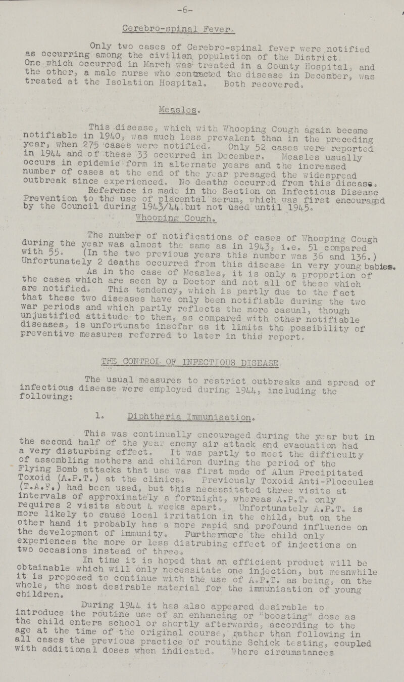6 Cerebro-spinal Fever. Only two cases of Cerebro-spinal fever were notified as occurring among the civilian population of the District One which occurred in March was treated in a County Hospital, and the other, a male nurse who contracted the disease in December, was treated at the Isolation Hospital. Both recovered. Measles This disease, which with Whooping Cough again became notifiable in 1940, was much less prevalent than in the preceding year, when 275 cases were notified. Only 52 cases were reported in 1944 and of these 33 occurred in December. Measles usually occurs in epidemic form in alternate years and the increased number of cases at the end of the year presaged the widespread outbreak since experienced,, No deaths occurred from this disease. Reference is made in the Section on Infectious Disease Prevention to the use of placental serum, which was first encouraged by the Council during 1943/44-but not used until 1945. Whooping Cough. The number of notifications of cases of Whooping Cough during the year was almost the same as in 1943, i.e. 51 compared with 55. (In the two previous years this number was 36 and 136.) Unfortunately 2 deaths occurred from this disease in very young babies. As in the case of Measles, it is only a proportion of the cases which are seen by a Doctor and not all of these which are notified. This tendency, which is partly due to the fact that these two diseases have only been notifiable during the two war periods and which partly reflects the more casual, though unjustified attitude to them, as compared with other notifiable diseases, is unfortunate insofar as it limits the possibility of preventive measures referred to later in this report. THE CONTROL OF INFECTIOUS DISEASE The usual measures to restrict outbreaks and spread of infectious disease were employed during 1944, including the following: 1. Diphtheria Immunisation. This was continually encouraged during the year but in the second half of the year enemy air attack and evacuation had a very disturbing effect. It was partly to meet the difficulty of assembling mothers and children during the period of the Flying Bomb attacks that use was first made of Alum Precipitated Toxoid (A.P.T.) at the clinics. Previously Toxoid Anti-Floccules (T.A.F.) had been used, but this necessitated three visits at intervals of approximately a fortnight, whereas A.P.T. only requires 2 visits about 4 weeks apart. Unfortunately A.P.T. is more likely to cause local irritation in the child, but on the other hand it probably has a more rapid and profound influence on the development of immunity. Furthermore the child only experiences the more or less distrubing effect of injections on two occasions instead of three. In time it is hoped that an efficient product will be obtainable which will only necessitate one injection, but meanwhile it is proposed to continue with the use of A.P.T. as being, on the whole, the most desirable material for the immunisation of young children. During 1944 it has also appeared desirable to introduce the routine use of an enhancing or boosting dose as the child enters school or shortly afterwards, according to the age at the time of the original course, gather than following in all cases the previous practice of routine Schick testing, coupled with additional doses when indicated. Where circumstances