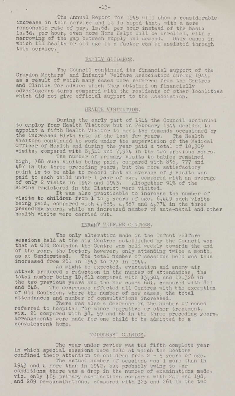 13 The Annual Report for 1945 will show a considerable increase in this service and it is hoped that, with a more reasonable rate of pay, ls.6d. per hour instead of the basic 1s.3d. per hour, even more Home Helps will be enrolled, with a narrowing of the gap between supply and demand. Only cases in which ill health or old age is a factor can be assisted through this service. FAMILY GUIDANCE. The Council continued its financial support of the Croydon Mothers' and Infants' welfare Association during 1944, as a result of which many cases were referred from the Centres and Clinics for advice which they obtained on financially advantageous terms compared with the residents of other localities which did not give official support to the association. HEALTH VISITATION. During the early part of 1944 the Council continued to employ four Health Visitors but in February 1944 decided to appoint a fifth Health Visitor to meet the demands occasioned by the increased Birth Rate of the last few years. The Health Visitors continued to work under the supervision of the Medical Officer of Health and during the year paid a total of 10,309 visits, compared with 8,341 and 7,924 in the two previous years. The number of primary visits to babies remained high, 788 such visits being paid, compared with 836, 777 and 487 in the three preceding years, but the more satisfactory point is to be able to record that an average of 3 visits was paid to each child under 1 year of age, compared with an average of only 2 visits in 1942 and 1943. Altogether 91% of the Births registered in the District were visited. It was also practicable to increase the number of visits to children from 1 to 5 years of age, 6,449 such visits being paid, compared with 4,685 4,387 and 4,774 in the three preceding years, while an increased number of ante-natal and other health visits were carried out. INFANT WELFARE CENTRES. The only alteration made in the Infant Welfare sessions held at the six Centres established by the Council was that at Old Coulsdon the Centre was held weekly towards the end of the year, the Doctor, however, only attending twice a month, as at Sanderstead. The total number of sessions held was thus increased from 261 in 1943 to 277 in 1944. As might be expected, evacuation and enemy air attack produced a reduction in the number of attendances, the total number being 10,811 compared with 13,904 and 12,328 in the two previous years and the new cases 681, compared with 811 and 848. The decreases affected all Centres with the exception of Old Coulsdon, where the number of new cases, the total attendances and number of consultations increased. There was also a decrease in the number of cases referred to hospital for minor operative or other treatment, via. 21 compared with 38, 59 and 68 in the three preceding years* Arrangements were made for one child to be admitted to a convalescent home. TODDLERS CLINICS. The year under review was the fifth complete year in which special sessions were held at which the Doctors confined their attention to children from 2-5 years of age. The actual number of sessions was 1 more than in 1943 and 4 more than in 1942, but probably owing to war conditions there was a drop in the number of examinations made, viz. only 165 primary examinations compared with 241 and 198, and 289 re-examinations, compared with 323 and 26l in the two