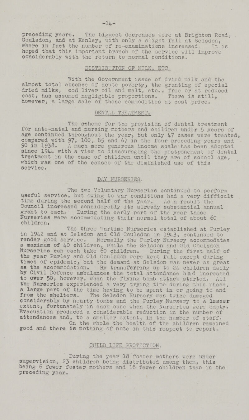 14 preceding years. The biggest decreases were at Brighton Road, Coulsdon, and at Kenley, with only a slight fall at Selsdon, where in fact the number of re-examinations increased. It is hoped that this important branch of the service will improve considerably with the return to normal conditions. DISTRIBUTION OF MILK, ETC. With the Government issue of dried milk and the almost total absence of acute poverty, the granting of special dried milks, cod liver oil and malt, etc., free or at reduced cost, has assumed negligible proportions. There is still, however, a large sale of these commodities at cost price. DENTAL TREATMENT. The scheme for the provision of dental treatment for ante-natal and nursing mothers and children under 5 years of age continued throughout the year, but only 47 cases were treated, compared with 97, 100, 85 and 67 in the four preceding years and 90 in 1938. A much more generous income scale has been adopted since 1944 with a view to discouraging the postponement of dental treatment in the case of children until they are of school age, which was one of the causes of the diminished use of this service. DAY NURSERIES, The two Voluntary Nurseries continued to perform useful service, but owing to war conditions had a very difficult time during the second half of the year. As a result the Council increased considerably its already substantial annual grant to each. During the early part of the year these Nurseries were accommodating their normal total of about 60 children. The three wartime Nurseries established at Purley in 1942 and at Selsdon and Old Coulsdon in 1943 continued to render good service. Normally the Purley Nursery accommodates a maximum of 40 children, while the Selsdon and Old Coulsdon Nurseries can each take 60 children. During the first half of the year Purley and Old Coulsdon were kept full except during times of epidemic, but the demand at Selsdon was never as great ae the accommodation. By transferring up to 24 children daily by Civil Defence ambulances the total attendance had increased to over 50, however, when the flying bomb attack started. All the Nurseries experienced a very trying time during this phase, a large part of the time having to be spent in or going to and from the shelters. The Selsdon Nursery was twice damaged considerably by nearby bombs and the Purley Nursery to a lesser extent, fortunately in each case when the Nurseries were empty. Evacuation produced a considerable reduction in the number of attendances and, to a smaller extent, in the number of staff. On the whole the health of the children remained good and there is nothing of note in this respect to report. CHILD LIFE PROTECTION. During the year 18 foster mothers were under supervision, 23 children being distributed among them, this being 6 fewer foster mothers and 18 fewer children than in the preceding year.