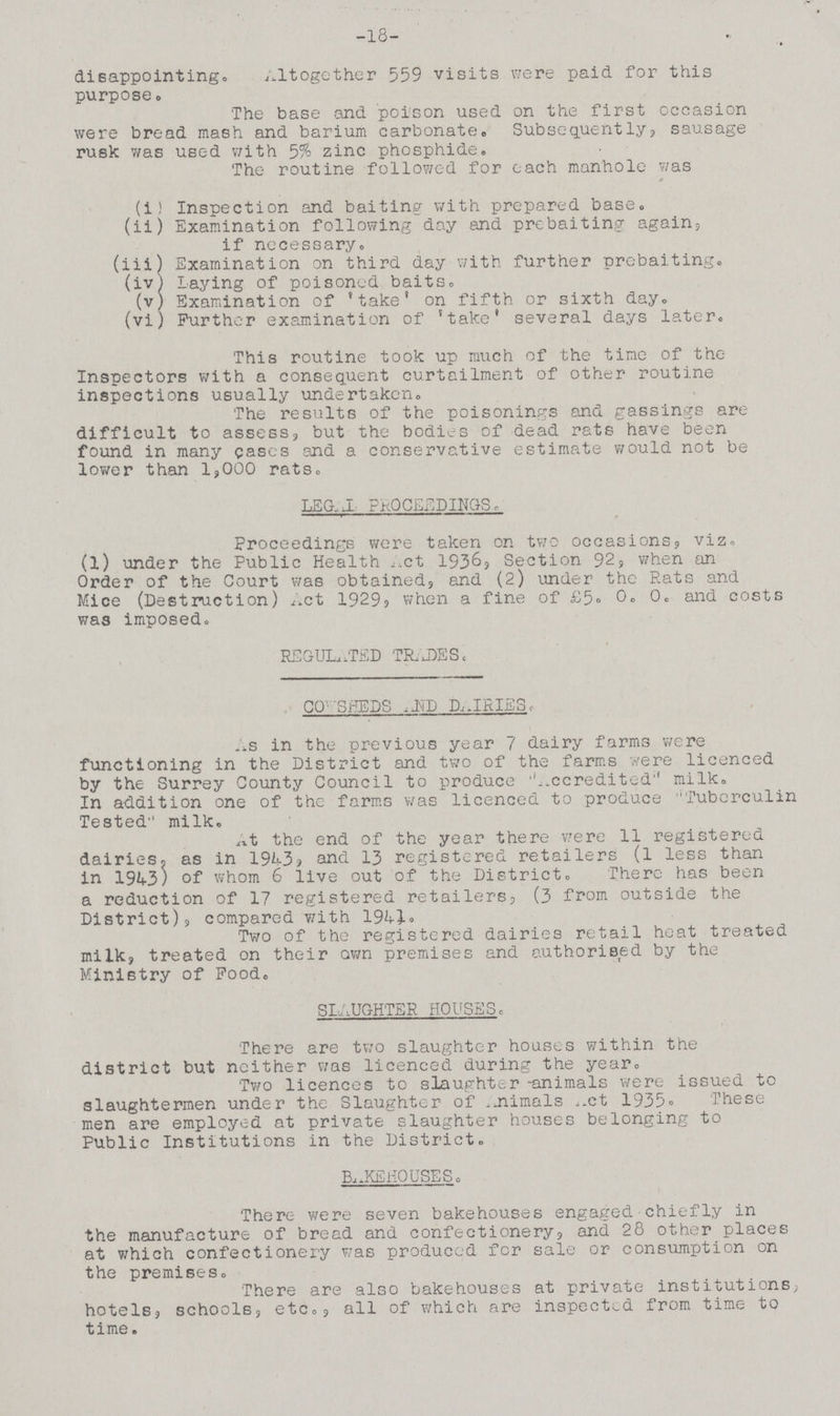 18 disappointing. Altogether 559 visits were paid for this purpose. The base and poison used on the first occasion were bread mash and barium carbonate,, Subsequently, sausage rusk was used with 5% zinc phosphide. The routine followed for each manhole was (i) Inspection and baiting with prepared base. (ii) Examination following day and prebaiting again, if necessary. (iii) Examination on third day with further prebaiting. (iv) laying of poisoned baits. (v) Examination of 'take' on fifth or sixth day. (vi) Further examination of 'take' several days later. This routine took up much of the time of the Inspectors with a consequent curtailment of other routine inspections usually undertaken. The results of the poisonings and gassings are difficult to assess, but the bodies of dead rats have been found in many cases and a conservative estimate would not be lower than 1,000 rats. LEGAL PROCEEDINGS. Proceedings were taken on two occasions, viz. (l) under the Public Health Act 1936, Section 92, when an Order of the Court was obtained, and (2) under the Rats and Mice (Destruction) Act 1929, when a fine of £5. 0. and costs was imposed. REGULATED TRADES, COWSHEDS AND DAIRIES. As in the previous year 7 dairy farms were functioning in the District and two of the farms were licenced by the Surrey County Council to produce ''Accredited milk. In addition one of the farms was licenced to produce Tuberculin Tested milk. At the end of the year there were 11 registered dairies, as in 1943? and 13 registered retailers (1 less than in 1943) of whom 6 live out of the District. There has been a reduction of 17 registered retailers, (3 from outside the District), compared with 1941. Two of the registered dairies retail heat treated milk, treated on their own premises and authorised by the Ministry of Food. SLAUGHTER HOUSES. There are two slaughter houses within the district but neither was licenced during the year. Two licences to slaughter -animals were issued to slaughtermen under the Slaughter of Animals Act 1935. These men are employed at private slaughter houses belonging to Public Institutions in the District. BAKEHOUSES. There were seven bakehouses engaged chiefly in the manufacture of bread and confectionery, and 28 other places at which confectionery was produced for sale or consumption on the premises. There are also bakehouses at private institutions hotels, schools, etc., all of which are inspected from time to time.