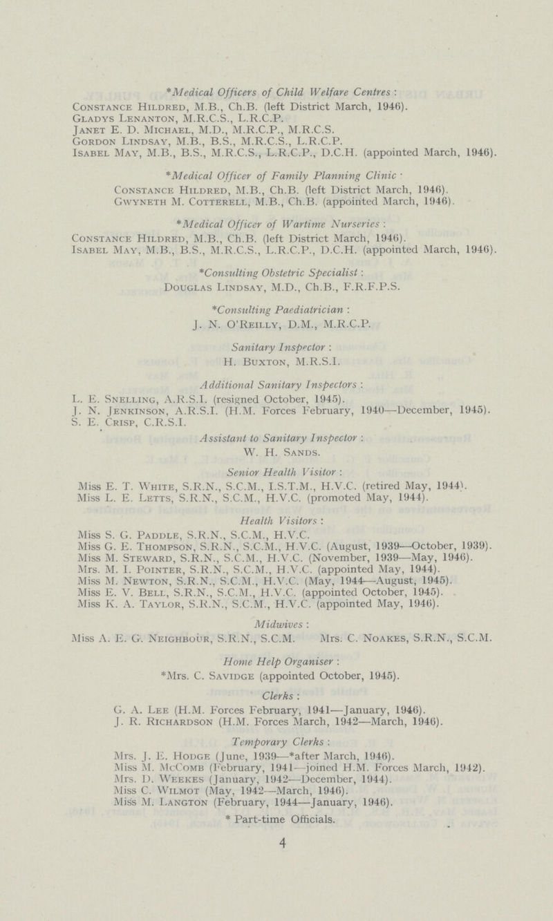 *Medical Officers of Child Welfare Centres: Constance Hildred, M.B., Ch.B. (left District March, 1946). Gladys Lenanton, M.R.C.S., L.R.C.P. Janet E. D. Michael, M.D., M.R.C.P., M.R.C.S. Gordon Lindsay, M.B., B.S., M.R.C.S., L.R.C.P. Isabel May, M.B., B.S., M.R.C.S., L.R.C.P., D.C.H. (appointed March, 1946). *Medical Officer of Family Planning Clinic: Constance Hildred, M.B., Ch.B. (left District March, 1946). Gwyneth M. Cotterell, M.B., Ch.B. (appointed March, 1946). *Medical Officer of Wartime Nurseries: Constance Hildred, M.B., Ch.B. (left District March, 1946). Isabel May, M.B., B.S., M.R.C.S., L.R.C.P., D.C.H. (appointed March, 1946). *Consulting Obstetric Specialist: Douglas Lindsay, M.D., Ch.B., F.R.F.P.S. *Consulting Paediatrician: J. N. O'Reilly, D.M., M.R.C.P. Sanitary Inspector: H. Buxton, M.R.S.I. Additional Sanitary Inspectors: L. E. Snelling, A.R.S.I, (resigned October, 1945). J. N. [enkinson, A.R.S.I. (H.M. Forces February, 1940—December, 1945). S. E. Crisp, C.R.S.I. Assistant to Sanitary Inspector: W. H. Sands. Senior Health Visitor: Miss E. T. White, S.R.N., S.C.M., I.S.T.M., H.V.C. (retired May, 1944V Miss L. E. Letts, S.R.N., S.C.M., H.V.C. (promoted May, 1944). Health Visitors: Miss S. G. Paddle, S.R.N., S.C.M., H.V.C. Miss G. E. Thompson, S.R.N., S.C.M., H.V.C. (August, 1939—October, 1939). Miss M. Steward, S.R.N., S.C.M., H.V.C. (November, 1939—May, 1946). Mrs. M. I. Pointer, S.R.N., S.C.M., H.V.C. (appointed May, 1944). Miss M. Newton, S.R.N., S.C.M., H.V.C. (May, 1944—August, 1945). Miss E. V. Bell, S.R.N., S.C.M., H.V.C. (appointed October, 1945). Miss K. A. Taylor, S.R.N., S.C.M., H.V.C. (appointed May, 1946). Midwives: Miss A. E. G. Neighbour, S.R.N., S.C.M. Mrs. C. Noakes, S.R.N., S.C.M. Home Help Organiser: *Mrs. C. Savidge (appointed October, 1945). Clerks: G. A. Lee (H.M. Forces February, 1941—January, 1946). J. R. Richardson (H.M. Forces March, 1942—March, 1946). Temporary Clerks: Mrs. J. E. Hodge (June, 1939—*after March, 1946). Miss M. McComb (February, 1941—joined H.M. Forces March, 1942). Mrs. D. Weekes (January, 1942—December, 1944). Miss C. Wilmot (May, 1942—March, 1946). Miss M. I.angton (February, 1944—January, 1946). *Part-time Officials. 4