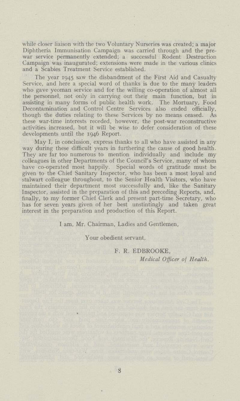 while closer liaison with the two Voluntary Nurseries was created; a major Diphtheria Immunisation Campaign was carried through and the pre war service permanently extended; a successful Rodent Destruction Campaign was inaugurated; extensions were made in the various clinics and a Scabies Treatment Service established. The year 1945 saw the disbandment of the First Aid and Casualty Service, and here a special word of thanks is due to the many leaders who gave yeoman service and for the willing co-operation of almost all the personnel, not only in carrying out their main function, but in assisting in many forms of public health work. The Mortuary, Food Decontamination and Control Centre Services also ended officially, though the duties relating to these Services by no means ceased. As these war-time interests receded, however, the post-war reconstructive activities increased, but it will be wise to defer consideration of these developments until the 1946 Report. May I, in conclusion, express thanks to all who have assisted in any way during these difficult years in furthering the cause of good health. They are far too numerous to mention individually and include my colleagues in other Departments of the Council's Service, many of whom have co-operated most happily. Special words of gratitude must be given to the Chief Sanitary Inspector, who has been a most loyal and stalwart colleague throughout, to the Senior Health Visitors, who have maintained their department most successfully and, like the Sanitary Inspector, assisted in the preparation of this and preceding Reports, and, finally, to my former Chief Clerk and present part-time Secretary, who has for seven years given of her best unstintingly and taken great interest in the preparation and production of this Report. I am, Mr. Chairman, Ladies and Gentlemen, Your obedient servant, F. R. EDBROOKE, Medical Officer of Health. 3