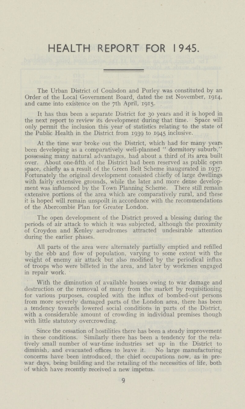 HEALTH REPORT FOR 1945. The Urban District of Coulsdon and Purley was constituted by an Order of the Local Government Board, dated the 1st November, 1914, and came into existence on the 7th April, 1915. It has thus been a separate District for 30 years and it is hoped in the next report to review its development during that time. Space will only permit the inclusion this year of statistics relating to the state of the Public Health in the District from 1939 to 1945 inclusive. At the time war broke out the District, which had for many years been developing as a comparatively well-planned dormitory suburb, possessing many natural advantages, had about a third of its area built over. About one-fifth of the District had been reserved as public open space, chiefly as a result of the Green Belt Scheme inaugurated in 1937. Fortunately the original development consisted chiefly of large dwellings with fairly extensive grounds, while the later and more dense develop ment was influenced by the Town Planning Scheme. There still remain extensive portions of the area which are comparatively rural, and these it is hoped will remain unspoilt in accordance with the recommendations of the Abercombie Plan for Greater London. The open development of the District proved a blessing during the periods of air attack to which it was subjected, although the proximity of Croydon and Kenley aerodromes attracted undesirable attention during the earlier phases. All parts of the area were alternately partially emptied and refilled by the ebb and flow of population, varying to some extent with the weight of enemy air attack but also modified by the periodical influx of troops who were billeted in the area, and later by workmen engaged in repair work. With the diminution of available houses owing to war damage and destruction or the removal of many from the market by requisitioning for various purposes, coupled with the influx of bombed-out persons from more severely damaged parts of the London area, there has been a tendency towards lowered social conditions in parts of the District, with a considerable amount of crowding in individual premises though with little statutory overcrowding. Since the cessation of hostilities there has been a steady improvement in these conditions. Similarly there has been a tendency for the rela tively small number of war-time industries set up in the District to diminish, and evacuated offices to leave it. No large manufacturing concerns have been introduced, the chief occupations now, as in pre war days, being building and the retailing of the necessities of life, both of which have recently received a new impetus. 9