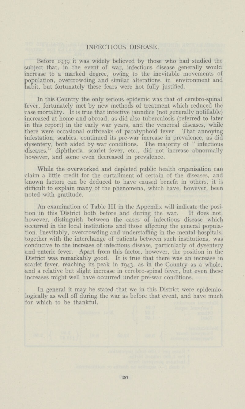 INFECTIOUS DISEASE. Before 1939 it was widely believed by those who had studied the subject that, in the event of war, infectious disease generally would increase to a marked degree, owing to the inevitable movements of population, overcrowding and similar alterations in environment and habit, but fortunately these fears were not fully justified. In this Country the only serious epidemic was that of cerebro-spinal fever, fortunately met by new methods of treatment which reduced the case mortality. It is true that infective jaundice (not generally notifiable) increased at home and abroad, as did also tuberculosis (referred to later in this report) in the early war years, and the venereal diseases, while there were occasional outbreaks of paratyphoid fever. That annoying infestation, scabies, continued its pre-war increase in prevalence, as did dysentery, both aided by war conditions. The majority of  infectious diseases, diphtheria, scarlet fever, etc., did not increase abnormally however, and some even decreased in prevalence. While the overworked and depleted public health organisation can claim a little credit for the curtailment of certain of the diseases, and known factors can be deduced to have caused benefit in others, it is difficult to explain many of the phenomena, which have, however, been noted with gratitude. An examination of Table III in the Appendix will indicate the posi tion in this District both before and during the war. It does not, however, distinguish between the cases of infectious disease which occurred in the local institutions and those affecting the general popula tion. Inevitably, overcrowding and understaffing in the mental hospitals, together with the interchange of patients between such institutions, was conducive to the increase of infectious disease, particularly of dysentery and enteric fever. Apart from this factor, however, the position in the District was remarkably good. It is true that there was an increase in scarlet fever, reaching its peak in 1943, as in the Country as a whole, and a relative but slight increase in cerebro-spinal fever, but even these increases might well have occurred under pre-war conditions. In general it may be stated that we in this District were epidemio logically as well off during the war as before that event, and have much for which to be thankful. 20