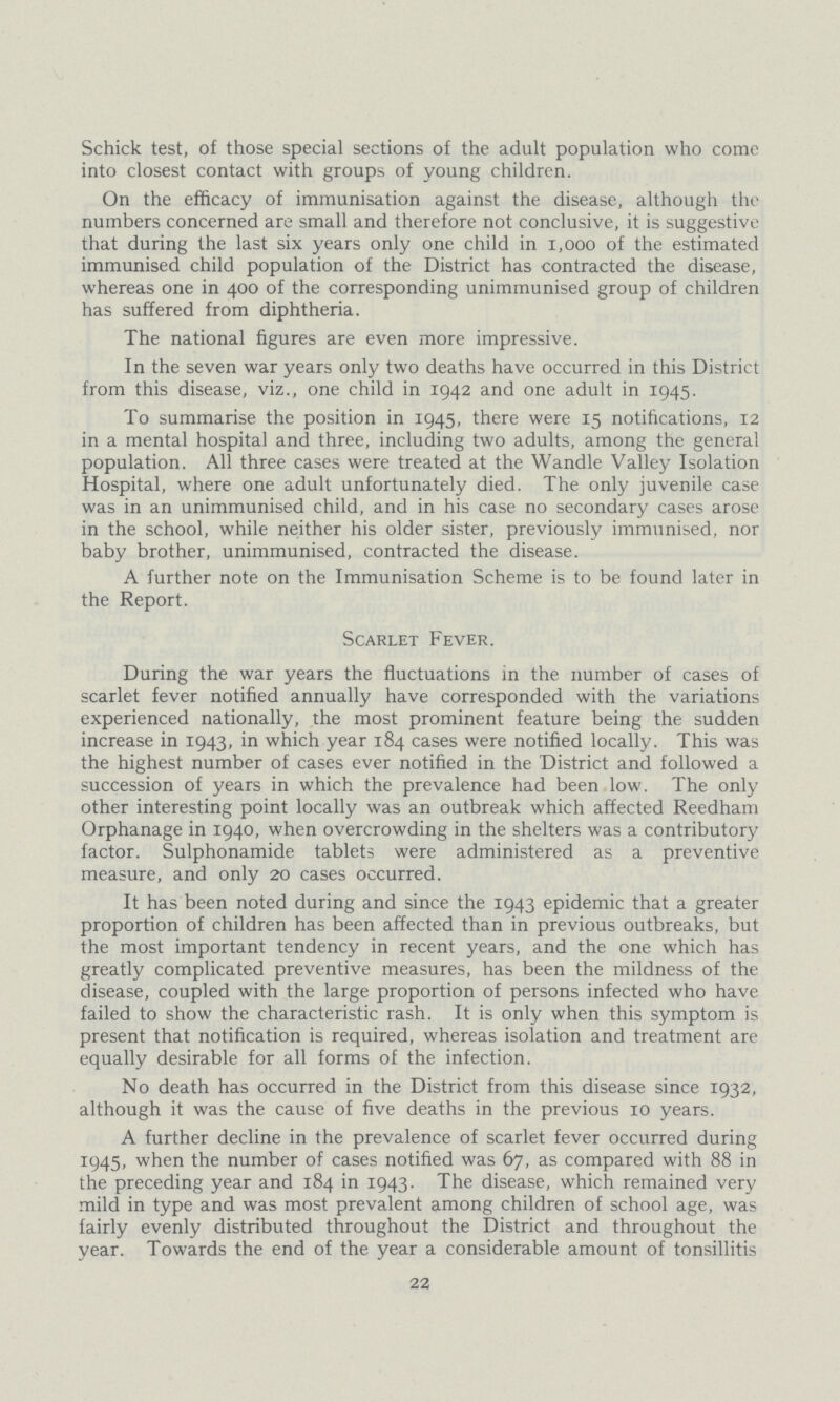 Schick test, of those special sections of the adult population who come into closest contact with groups of young children. On the efficacy of immunisation against the disease, although the numbers concerned are small and therefore not conclusive, it is suggestive that during the last six years only one child in 1,000 of the estimated immunised child population of the District has contracted the disease, whereas one in 400 of the corresponding unimmunised group of children has suffered from diphtheria. The national figures are even more impressive. In the seven war years only two deaths have occurred in this District from this disease, viz., one child in 1942 and one adult in 1945. To summarise the position in 1945, there were 15 notifications, 12 in a mental hospital and three, including two adults, among the general population. All three cases were treated at the Wandle Valley Isolation Hospital, where one adult unfortunately died. The only juvenile case was in an unimmunised child, and in his case no secondary cases arose in the school, while neither his older sister, previously immunised, nor baby brother, unimmunised, contracted the disease. A further note on the Immunisation Scheme is to be found later in the Report. Scarlet Fever. During the war years the fluctuations in the number of cases of scarlet fever notified annually have corresponded with the variations experienced nationally, the most prominent feature being the sudden increase in 1943, in which year 184 cases were notified locally. This was the highest number of cases ever notified in the District and followed a succession of years in which the prevalence had been low. The only other interesting point locally was an outbreak which affected Reedham Orphanage in 1940, when overcrowding in the shelters was a contributory factor. Sulphonamide tablets were administered as a preventive measure, and only 20 cases occurred. It has been noted during and since the 1943 epidemic that a greater proportion of children has been affected than in previous outbreaks, but the most important tendency in recent years, and the one which has greatly complicated preventive measures, has been the mildness of the disease, coupled with the large proportion of persons infected who have failed to show the characteristic rash. It is only when this symptom is present that notification is required, whereas isolation and treatment are equally desirable for all forms of the infection. No death has occurred in the District from this disease since 1932, although it was the cause of five deaths in the previous 10 years. A further decline in the prevalence of scarlet fever occurred during 1945, when the number of cases notified was 67, as compared with 88 in the preceding year and 184 in 1943. The disease, which remained very mild in type and was most prevalent among children of school age, was fairly evenly distributed throughout the District and throughout the year. Towards the end of the year a considerable amount of tonsillitis 22