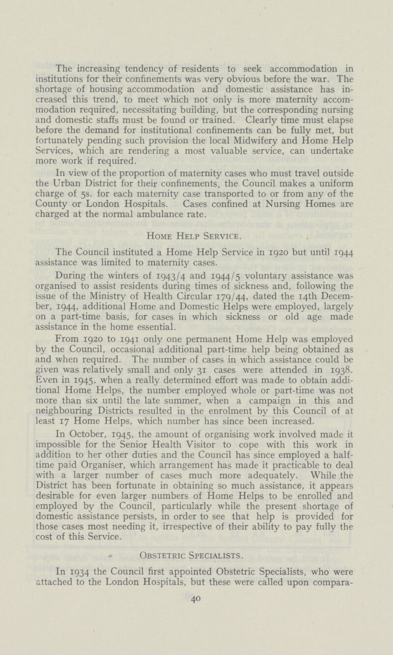 The increasing tendency of residents to seek accommodation in institutions for their confinements was very obvious before the war. The shortage of housing accommodation and domestic assistance has in creased this trend, to meet which not only is more maternity accom modation required, necessitating building, but the corresponding nursing and domestic staffs must be found or trained. Clearly time must elapse before the demand for institutional confinements can be fully met, but fortunately pending such provision the local Midwifery and Home Help Services, which are rendering a most valuable service, can undertake more work if required. In view of the proportion of maternity cases who must travel outside the Urban District for their confinements, the Council makes a uniform charge of 5s. for each maternity case transported to or from any of the County or London Hospitals. Cases confined at Nursing Homes are charged at the normal ambulance rate. Home Help Service. The Council instituted a Home Help Service in 1920 but until 1944 assistance was limited to maternity cases. During the winters of 1943/4 and 1944/5 voluntary assistance was organised to assist residents during times of sickness and, following the issue of the Ministry of Health Circular 179/44, dated the 14th Decem ber, 1944, additional Home and Domestic Helps were employed, largely on a part-time basis, for cases in which sickness or old age made assistance in the home essential. From 1920 to 1941 only one permanent Home Help was employed by the Council, occasional additional part-time help being obtained as and when required. The number of cases in which assistance could be given was relatively small and only 31 cases were attended in 1938. Even in 1945, when a really determined effort was made to obtain addi tional Home Helps, the number employed whole or part-time was not more than six until the late summer, when a campaign in this and neighbouring Districts resulted in the enrolment by this Council of at least 17 Home Helps, which number has since been increased. In October, 1945, the amount of organising work involved made it impossible for the Senior Health Visitor to cope with this work in addition to her other duties and the Council has since employed a half time paid Organiser, which arrangement has made it practicable to deal with a larger number of cases much more adequately. While the District has been fortunate in obtaining so much assistance, it appears desirable for even larger numbers of Home Helps to be enrolled and employed by the Council, particularly while the present shortage of domestic assistance persists, in order to see that help is provided for those cases most needing it, irrespective of their ability to pay fully the cost of this Service. Obstetric Specialists. In 1934 the Council first appointed Obstetric Specialists, who were attached to the London Hospitals, but these were called upon compara¬ 40