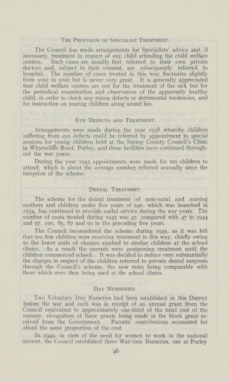 The Provision of Specialist Treatment. The Council has made arrangements for Specialists' advice and, if necessary, treatment in respect of any child attending the child welfare centres. Such cases are usually first referred to their own private doctors and, subject to their consent, are subsequently referred to hospital. The number of cases treated in this way fluctuates slightly from year to year but is never very great. It is generally appreciated that child welfare centres are not for the treatment of the sick but for the periodical examination and observation of the apparently healthy child, in order to check any minor defects or detrimental tendencies, and for instruction on rearing children along sound lies. Eye Defects and Treatment. Arrangements were made during the year 1938 whereby children suffering from eye defects could be referred by appointment to special sessions for young children held at the Surrey County Council's Clinic in Whytecliffe Road, Purley, and these facilities have continued through out the war years. During the year 1945 appointments were made for ten children to attend, which is about the average number referred annually since the inception of the scheme. Dental Treatment. The scheme for the dental treatment of ante-natal and nursing mothers and children under five years of age, which was launched in 1934, has continued to provide useful service during the war years. The number of cases treated during 1945 was 47, compared with 47 in 1944 and 97, 100, 85, 67 and 90 in the preceding five years. The Council reconsidered the scheme during 1945, as it was felt that too few children were receiving treatment in this way, chiefly owing to the lower scale of charges applied to similar children at the school clinics. As a result the parents were postponing treatment until the children commenced school. It was decided to reduce very substantially the charges in respect of the children referred to private dental surgeons through the Council's scheme, the new rates being comparable with those which were then being used at the school clinics. Day Nurseries. Two Voluntary Day Nurseries had been established in this District before the war and each was in receipt of an annual grant from the Council equivalent to approximately one-third of the total cost of the nursery, recognition of these grants being made in the block grant re ceived from the Government. Parents' contributions accounted for about the same proportion of the cost. In 1942, in view of the need for women to work in the national interest, the Council established three War-time Nurseries, one at Purley 46