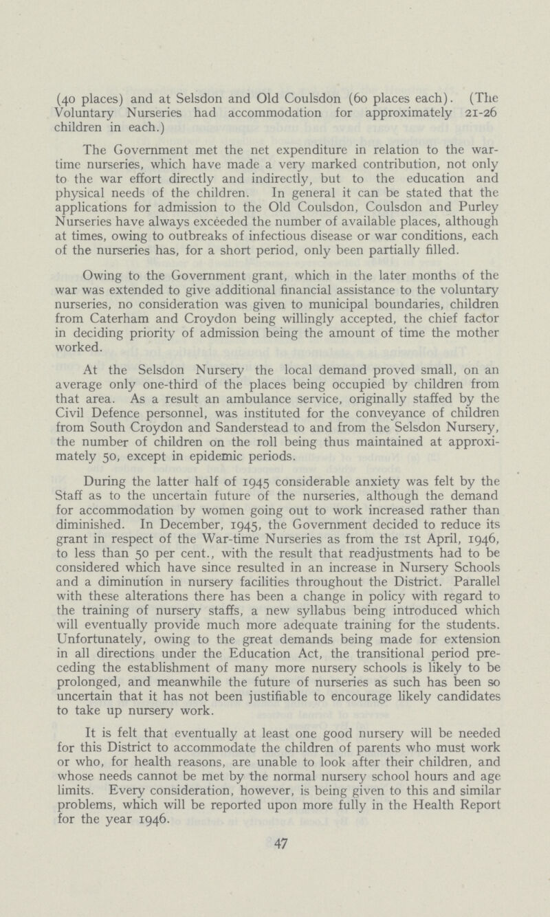 (40 places) and at Selsdon and Old Coulsdon (60 places each). (The Voluntary Nurseries had accommodation for approximately 21-26 children in each.) The Government met the net expenditure in relation to the war time nurseries, which have made a very marked contribution, not only to the war effort directly and indirectly, but to the education and physical needs of the children. In general it can be stated that the applications for admission to the Old Coulsdon, Coulsdon and Purley Nurseries have always exceeded the number of available places, although at times, owing to outbreaks of infectious disease or war conditions, each of the nurseries has, for a short period, only been partially filled. Owing to the Government grant, which in the later months of the war was extended to give additional financial assistance to the voluntary nurseries, no consideration was given to municipal boundaries, children from Caterham and Croydon being willingly accepted, the chief factor in deciding priority of admission being the amount of time the mother worked. At the Selsdon Nursery the local demand proved small, on an average only one-third of the places being occupied by children from that area. As a result an ambulance service, originally staffed by the Civil Defence personnel, was instituted for the conveyance of children from South Croydon and Sanderstead to and from the Selsdon Nursery, the number of children on the roll being thus maintained at approxi mately 50, except in epidemic periods. During the latter half of 1945 considerable anxiety was felt by the Staff as to the uncertain future of the nurseries, although the demand for accommodation by women going out to work increased rather than diminished. In December, 1945, the Government decided to reduce its grant in respect of the War-time Nurseries as from the 1st April, 1946, to less than 50 per cent., with the result that readjustments had to be considered which have since resulted in an increase in Nursery Schools and a diminution in nursery facilities throughout the District. Parallel with these alterations there has been a change in policy with regard to the training of nursery staffs, a new syllabus being introduced which will eventually provide much more adequate training for the students. Unfortunately, owing to the great demands being made for extension in all directions under the Education Act, the transitional period pre ceding the establishment of many more nursery schools is likely to be prolonged, and meanwhile the future of nurseries as such has been so uncertain that it has not been justifiable to encourage likely candidates to take up nursery work. It is felt that eventually at least one good nursery will be needed for this District to accommodate the children of parents who must work or who, for health reasons, are unable to look after their children, and whose needs cannot be met by the normal nursery school hours and age limits. Every consideration, however, is being given to this and similar problems, which will be reported upon more fully in the Health Report for the year 1946. 47