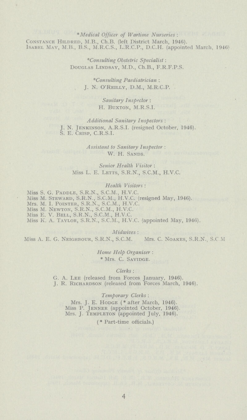 *Medical Officer of Wartime Nurseries : Constance Hildred, M.B., Ch.B. (left District March, 1946). Isabel May, M.B., B.S., M.R.C.S., L.R.C.P., D.C.H. (appointed March, 1946) *Consulting Obstetric Specialist \ Douglas Lindsay, M.D., Ch.B., F.R.F.P.S. *Consulting Paediatrician : J. N. O'Reilly, D.M., M.R.C.P. Sanitary Inspector : H. Buxton, M.R.S.l. Additional Sanitary Inspectors : T. N. Ienkinson, A.R.S.I, (resigned October, 1946). S. E. Crisp, C.R.S.I. Assistant to Sanitary Inspector : W. H. Sands. Senior Health Visitor : Miss L. E. Letts, S.R.N., S.C.M., H.V.C. Health Visitors : Miss S. G. Paddle, S.R.N., S.C.M., H.V.C. Miss M. Steward, S.R.N., S.C.M., H.V.C. (resigned May, 1946). Mrs. M. I. Pointer, S.R.N., S.C.M., H.V.C. Miss M. Newton, S.R.N., S.C.M., H.V.C. Miss E. V. Bell, S.R.N., S.C.M., H.V.C. Miss K. A. Taylor, S.R.N., S.C.M., H.V.C. (appointed May, 1946). Midwives : Miss A. E. G. Neighbour, S.R.N., S.C.M. Mrs. C. Noakes, S.R.N., S.C.M Home Help Organiser: *Mrs. C. Savidge. Clerks: G. A. Lee (released from Forces January, 1946). J. R. Richardson (released from Forces March, 1946). Temporary Clerks: Mrs. J. E. Hodge (*after March, 1946). Miss P. Jenner (appointed October, 1946). Mrs. J. Templeton (appointed July, 1946). (*Part-time officials.) 4