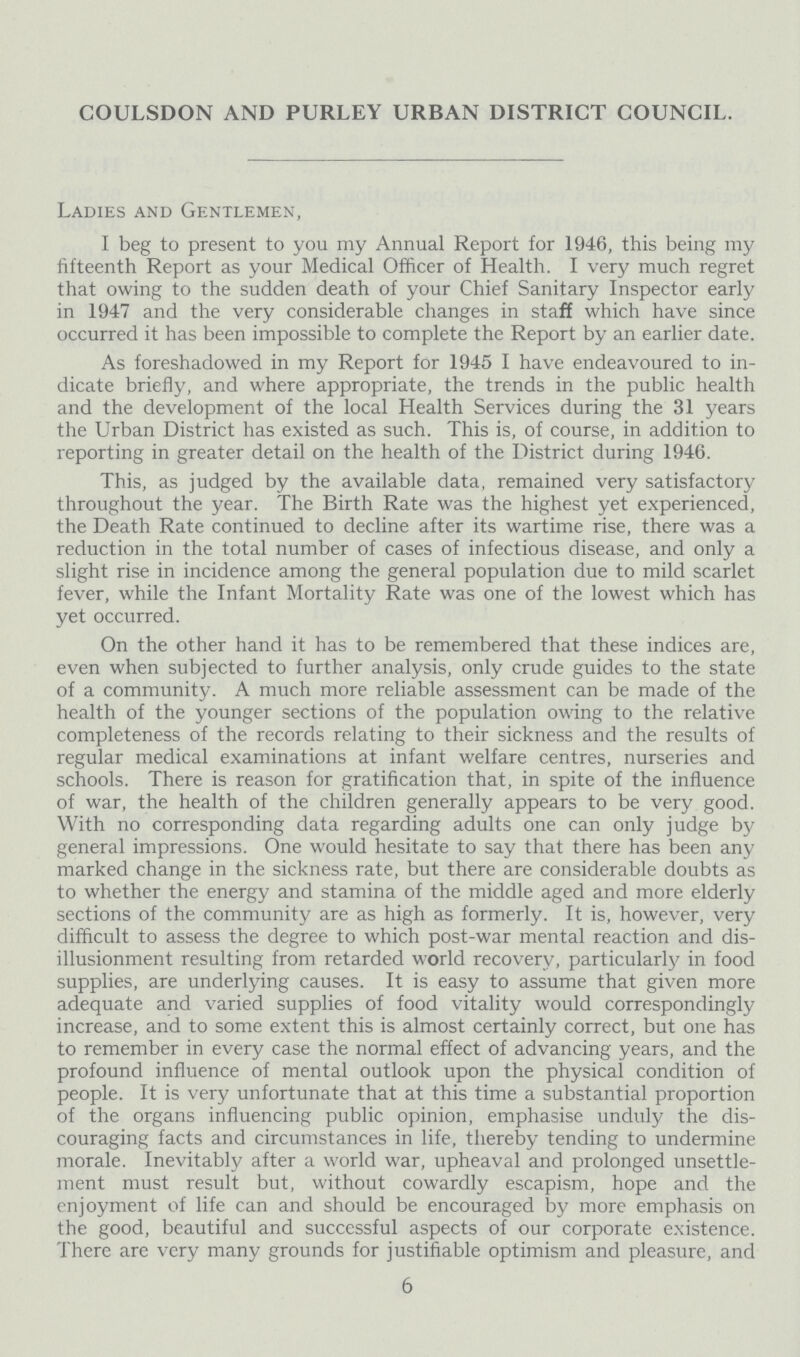 COULSDON AND PURLEY URBAN DISTRICT COUNCIL. Ladies and Gentlemen, I beg to present to you my Annual Report for 1946, this being my fifteenth Report as your Medical Officer of Health. I very much regret that owing to the sudden death of your Chief Sanitary Inspector early in 1947 and the very considerable changes in staff which have since occurred it has been impossible to complete the Report by an earlier date. As foreshadowed in my Report for 1945 I have endeavoured to in dicate briefly, and where appropriate, the trends in the public health and the development of the local Health Services during the 31 years the Urban District has existed as such. This is, of course, in addition to reporting in greater detail on the health of the District during 1946. This, as judged by the available data, remained very satisfactory throughout the year. The Birth Rate was the highest yet experienced, the Death Rate continued to decline after its wartime rise, there was a reduction in the total number of cases of infectious disease, and only a slight rise in incidence among the general population due to mild scarlet fever, while the Infant Mortality Rate was one of the lowest which has yet occurred. On the other hand it has to be remembered that these indices are, even when subjected to further analysis, only crude guides to the state of a community. A much more reliable assessment can be made of the health of the younger sections of the population owing to the relative completeness of the records relating to their sickness and the results of regular medical examinations at infant welfare centres, nurseries and schools. There is reason for gratification that, in spite of the influence of war, the health of the children generally appears to be very good. With no corresponding data regarding adults one can only judge by general impressions. One would hesitate to say that there has been any marked change in the sickness rate, but there are considerable doubts as to whether the energy and stamina of the middle aged and more elderly sections of the community are as high as formerly. It is, however, very difficult to assess the degree to which post-war mental reaction and dis illusionment resulting from retarded world recovery, particularly in food supplies, are underlying causes. It is easy to assume that given more adequate and varied supplies of food vitality would correspondingly increase, and to some extent this is almost certainly correct, but one has to remember in every case the normal effect of advancing years, and the profound influence of mental outlook upon the physical condition of people. It is very unfortunate that at this time a substantial proportion of the organs influencing public opinion, emphasise unduly the dis couraging facts and circumstances in life, thereby tending to undermine morale. Inevitably after a world war, upheaval and prolonged unsettle ment must result but, without cowardly escapism, hope and the enjoyment of life can and should be encouraged by more emphasis on the good, beautiful and successful aspects of our corporate existence. There are very many grounds for justifiable optimism and pleasure, and 6