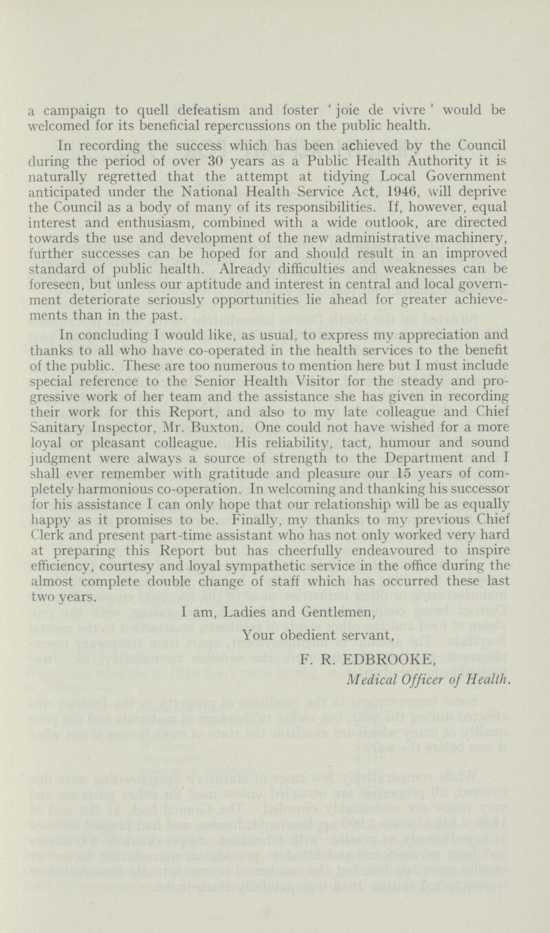 a campaign to quell defeatism and foster 'joie de vivre' would be welcomed for its beneficial repercussions on the public health. In recording the success which has been achieved by the Council during the period of over 30 years as a Public Health Authority it is naturally regretted that the attempt at tidying Local Government anticipated under the National Health Service Act, 1946, will deprive the Council as a body of many of its responsibilities. If, however, equal interest and enthusiasm, combined with a wide outlook, are directed towards the use and development of the new administrative machinery, further successes can be hoped for and should result in an improved standard of public health. Already difficulties and weaknesses can be foreseen, but unless our aptitude and interest in central and local govern ment deteriorate seriously opportunities lie ahead for greater achieve ments than in the past. In concluding I would like, as usual, to express my appreciation and thanks to all who have co-operated in the health services to the benefit of the public. These are too numerous to mention here but I must include special reference to the Senior Health Visitor for the steady and pro gressive work of her team and the assistance she has given in recording their work for this Report, and also to my late colleague and Chief Sanitary Inspector, Mr. Buxton. One could not have wished for a more loyal or pleasant colleague. His reliability, tact, humour and sound judgment were always a source of strength to the Department and I shall ever remember with gratitude and pleasure our 15 years of com pletely harmonious co-operation. In welcoming and thanking his successor for his assistance I can only hope that our relationship will be as equally happy as it promises to be. Finally, my thanks to my previous Chief Clerk and present part-time assistant who has not only worked very hard at preparing this Report but has cheerfully endeavoured to inspire efficiency, courtesy and loyal sympathetic service in the office during the almost complete double change of staff which has occurred these last two years. I am, Ladies and Gentlemen, Your obedient servant, F. R. EDBROOKE, Medical Officer of Health.