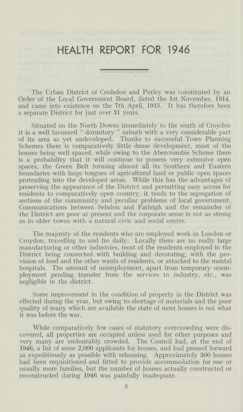 HEALTH REPORT FOR 1946 The Urban District of Coulsdon and Purley was constituted by an Order of the Local Government Board, dated the 1st November, 1914, and came into existence on the 7th April, 1915. It has therefore been a separate District for just over 31 years. Situated on the North Downs immediately to the south of Croydon it is a well favoured dormitory suburb with a very considerable part of its area as yet undeveloped. Thanks to successful Town Planning Schemes there is comparatively little dense development, most of the houses being well spaced, while owing to the Abercrombie Scheme there is a probability that it will continue to possess very extensive open spaces, the Green Belt forming almost all its Southern and Eastern boundaries with large tongues of agricultural land or public open spaces protruding into the developed areas. While this has the advantages of preserving the appearance of the District and permitting easy access for residents to comparatively open country, it tends to the segregation of sections of the community and peculiar problems of local government. Communications between Selsdon and Farleigh and the remainder of the District are poor at present and the corporate sense is not as strong as in older towns with a natural civic and social centre. The majority of the residents who are employed work in London or Croydon, travelling to and fro daily. Locally there are no really large manufacturing or other industries, most of the residents employed in the District being connected with building and decorating, with the pro vision of food and the other wants of residents, or attached to the mental hospitals. The amount of unemployment, apart from temporary unem ployment pending transfer from the services to industry, etc., was negligible in the district. Some improvement in the condition of property in the District was effected during the year, but owing to shortage of materials and the poor quality of many which are available the state of most houses is not what it was before the war. While comparatively few cases of statutory overcrowding were dis covered, all properties are occupied unless used for other purposes and very many are undesirably crowded. The Council had, at the end of 1946, a list of some 2,000 applicants for houses, and had pressed forward as expeditiously as possible with rehousing. Approximately 300 houses had been requisitioned and fitted to provide accommodation for one or usually more families, but the number of houses actually constructed or reconstructed during 1946 was painfully inadequate. 8