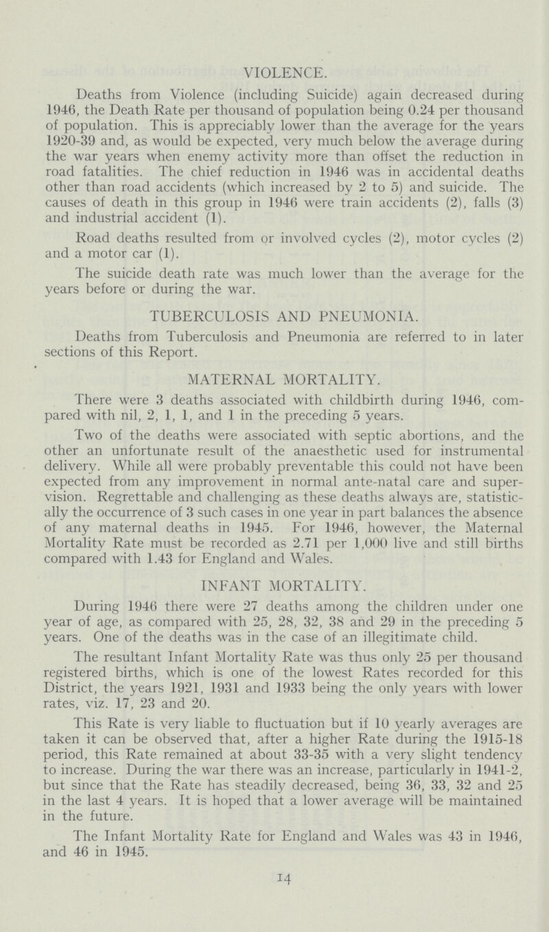 VIOLENCE. Deaths from Violence (including Suicide) again decreased during 1946, the Death Rate per thousand of population being 0.24 per thousand of population. This is appreciably lower than the average for the years 1920-39 and, as would be expected, very much below the average during the war years when enemy activity more than offset the reduction in road fatalities. The chief reduction in 1946 was in accidental deaths other than road accidents (which increased by 2 to 5) and suicide. The causes of death in this group in 1946 were train accidents (2), falls (3) and industrial accident (1). Road deaths resulted from or involved cycles (2), motor cycles (2) and a motor car (1). The suicide death rate was much lower than the average for the years before or during the war. TUBERCULOSIS AND PNEUMONIA. Deaths from Tuberculosis and Pneumonia are referred to in later sections of this Report. MATERNAL MORTALITY. There were 3 deaths associated with childbirth during 1946, com pared with nil, 2, 1, 1, and 1 in the preceding 5 years. Two of the deaths were associated with septic abortions, and the other an unfortunate result of the anaesthetic used for instrumental delivery. While all were probably preventable this could not have been expected from any improvement in normal ante-natal care and super vision. Regrettable and challenging as these deaths always are, statistic ally the occurrence of 3 such cases in one year in part balances the absence of any maternal deaths in 1945. For 1946, however, the Maternal Mortality Rate must be recorded as 2.71 per 1,000 live and still births compared with 1.43 for England and Wales. INFANT MORTALITY. During 1946 there were 27 deaths among the children under one year of age, as compared with 25, 28, 32, 38 and 29 in the preceding 5 years. One of the deaths was in the case of an illegitimate child. The resultant Infant Mortality Rate was thus only 25 per thousand registered births, which is one of the lowest Rates recorded for this District, the years 1921, 1931 and 1933 being the only years with lower rates, viz. 17, 23 and 20. This Rate is very liable to fluctuation but if 10 yearly averages are taken it can be observed that, after a higher Rate during the 1915-18 period, this Rate remained at about 33-35 with a very slight tendency to increase. During the war there was an increase, particularly in 1941-2, but since that the Rate has steadily decreased, being 36, 33, 32 and 25 in the last 4 years. It is hoped that a lower average will be maintained in the future. The Infant Mortality Rate for England and Wales was 43 in 1946, and 46 in 1945. 14