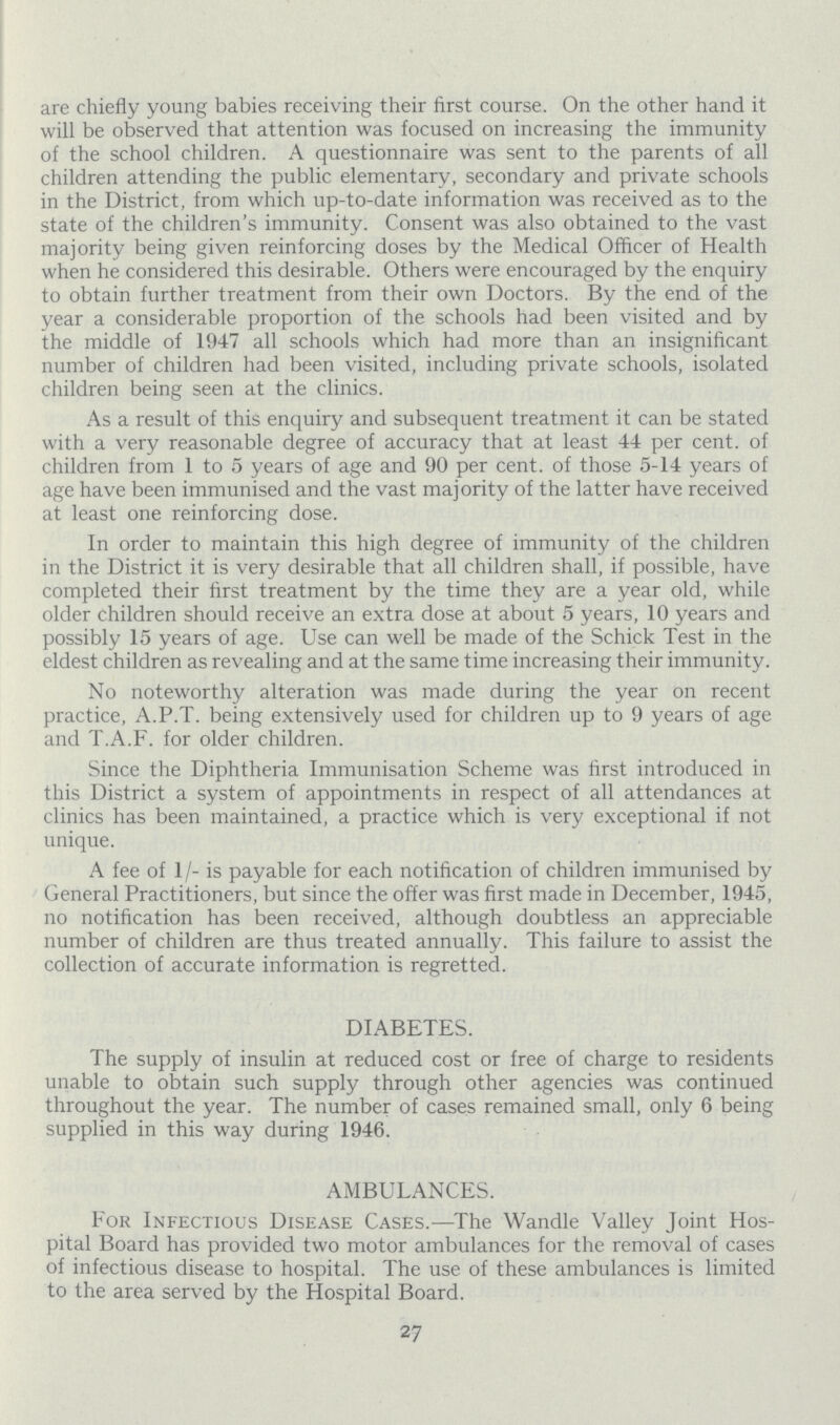 are chiefly young babies receiving their first course. On the other hand it will be observed that attention was focused on increasing the immunity of the school children. A questionnaire was sent to the parents of all children attending the public elementary, secondary and private schools in the District, from which up-to-date information was received as to the state of the children's immunity. Consent was also obtained to the vast majority being given reinforcing doses by the Medical Officer of Health when he considered this desirable. Others were encouraged by the enquiry to obtain further treatment from their own Doctors. By the end of the year a considerable proportion of the schools had been visited and by the middle of 1947 all schools which had more than an insignificant number of children had been visited, including private schools, isolated children being seen at the clinics. As a result of this enquiry and subsequent treatment it can be stated with a very reasonable degree of accuracy that at least 44 per cent. of children from 1 to 5 years of age and 90 per cent, of those 5-14 years of age have been immunised and the vast majority of the latter have received at least one reinforcing dose. In order to maintain this high degree of immunity of the children in the District it is very desirable that all children shall, if possible, have completed their first treatment by the time they are a year old, while older children should receive an extra dose at about 5 years, 10 years and possibly 15 years of age. Use can well be made of the Schick Test in the eldest children as revealing and at the same time increasing their immunity. No noteworthy alteration was made during the year on recent practice, A.P.T. being extensively used for children up to 9 years of age and T.A.F. for older children. Since the Diphtheria Immunisation Scheme was first introduced in this District a system of appointments in respect of all attendances at clinics has been maintained, a practice which is very exceptional if not unique. A fee of 1/- is payable for each notification of children immunised by General Practitioners, but since the offer was first made in December, 1945, no notification has been received, although doubtless an appreciable number of children are thus treated annually. This failure to assist the collection of accurate information is regretted. DIABETES. The supply of insulin at reduced cost or free of charge to residents unable to obtain such supply through other agencies was continued throughout the year. The number of cases remained small, only 6 being supplied in this way during 1946. AMBULANCES. For Infectious Disease Cases.—The Wandle Valley Joint Hos pital Board has provided two motor ambulances for the removal of cases of infectious disease to hospital. The use of these ambulances is limited to the area served by the Hospital Board. 27