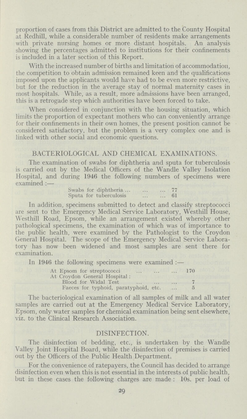 proportion of cases from this District are admitted to the County Hospital at Redhill, while a considerable number of residents make arrangements with private nursing homes or more distant hospitals. An analysis showing the percentages admitted to institutions for their confinements is included in a later section of this Report. With the increased number of births and limitation of accommodation, the competition to obtain admission remained keen and the qualifications imposed upon the applicants would have had to be even more restrictive, but for the reduction in the average stay of normal maternity cases in most hospitals. While, as a result, more admissions have been arranged, this is a retrogade step which authorities have been forced to take. When considered in conjunction with the housing situation, which limits the proportion of expectant mothers who can conveniently arrange for their confinements in their own homes, the present position cannot be considered satisfactory, but the problem is a very complex one and is linked with other social and economic questions. BACTERIOLOGICAL AND CHEMICAL EXAMINATIONS. The examination of swabs for diphtheria and sputa for tuberculosis is carried out by the Medical Officers of the Wandle Valley Isolation Hospital, and during 1946 the following numbers of specimens were examined:— Swabs for diphtheria 77 Sputa for tuberculosis 61 In addition, specimens submitted to detect and classify streptococci are sent to the Emergency Medical Service Laboratory, Westhill House, Westhill Road, Epsom, while an arrangement existed whereby other pathological specimens, the examination of which was of importance to the public health, were examined by the Pathologist to the Croydon General Hospital. The scope of the Emergency Medical Service Labora tory has now been widened and most samples are sent there for examination. In 1946 the following specimens were examined:— At Epsom for streptococci 170 At Croydon General Hospital: Blood for Widal Test 7 Faeces for typhoid, paratyphoid, etc. 5 The bacteriological examination of all samples of milk and all water samples are carried out at the Emergency Medical Service Laboratory, Epsom, only water samples for chemical examination being sent elsewhere, viz. to the Clinical Research Association. DISINFECTION. The disinfection of bedding, etc., is undertaken by the Wandle Valley Joint Hospital Board, while the disinfection of premises is carried out by the Officers of the Public Health Department. For the convenience of ratepayers, the Council has decided to arrange disinfection even when this is not essential in the interests of public health, but in these cases the following charges are made: 10s. per load of 29