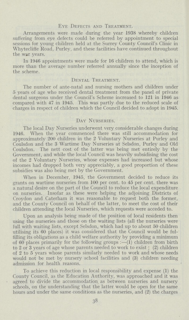 Eye Defects and Treatment. Arrangements were made during the year 1938 whereby children suffering from eye defects could be referred by appointment to special sessions for young children held at the Surrey County Council's Clinic in Whytecliffe Road, Purley, and these facilities have continued throughout the war years. In 1946 appointments were made for 16 children to attend, which is more than the average number referred annually since the inception of the scheme. Dental Treatment. The number of ante-natal and nursing mothers and children under 5 years of age who received dental treatment from the panel of private dental surgeons under the Council's Scheme increased to 121 in 1946 as compared with 47 in 1945. This was partly due to the reduced scale of charges in respect of children which the Council decided to adopt in 1945. Day Nurseries. The local Day Nurseries underwent very considerable changes during 1946. When the year commenced there was still accommodation for approximately 200 children in the 2 Voluntary Nurseries at Purley and Coulsdon and the 3 Wartime Day Nurseries at Selsdon, Purley and Old Coulsdon. The nett cost of the latter was being met entirely by the Government, and while the local Council was heavily subsidising the cost of the 2 Voluntary Nurseries, whose expenses had increased but whose incomes had dropped both very appreciably, a good proportion of these subsidies was also being met by the Government. When in December, 1945, the Government decided to reduce its grants on wartime nurseries from 100 per cent. to 45 per cent. there was a natural desire on the part of the Council to reduce the local expenditure on nurseries. Insofar as these were helping the adjoining Districts of Croydon and Caterham it was reasonable to request both the former, and the County Council on behalf of the latter, to meet the cost of their children attending the local Nurseries, which requests were acceded to. Upon an analysis being made of the position of local residents then using the nurseries and those on the waiting lists (all the nurseries were full with waiting lists, except Selsdon, which had up to about 50 children utilising its 60 places) it was considered that the Council would be ful filling its obligations as a child welfare authority by providing a minimum of 60 places primarily for the following groups:—(1) children from birth to 2 or 3 years of age whose parents needed to work to exist; (2) children of 2 to 5 years whose parents similarly needed to work and whose needs would not be met by nursery school facilities and (3) children needing admission for health reasons. To achieve this reduction in local responsibility and expense (1) the County Council, as the Education Authority, was approached and it was • agreed to divide the accommodation as between nurseries and nursery schools, on the understanding that the latter would be open for the same hours and under the same conditions as the nurseries, and (2) the charges 38