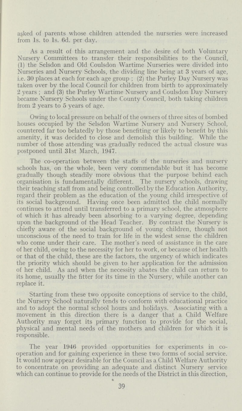 asked of parents whose children attended the nurseries were increased from 1s. to 1s. 6d. per day. As a result of this arrangement and the desire of both Voluntary Nursery Committees to transfer their responsibilities to the Council, (1) the Selsdon and Old Coulsdon Wartime Nurseries were divided into Nurseries and Nursery Schools, the dividing line being at 3 years of age, i.e. 30 places at each for each age group; (2) the Purley Day Nursery was taken over by the local Council for children from birth to approximately 2 years; and (3) the Purley Wartime Nursery and Coulsdon Day Nursery became Nursery Schools under the County Council, both taking children from 2 years to 5 years of age. Owing to local pressure on behalf of the owners of three sites of bombed houses occupied by the Selsdon Wartime Nursery and Nursery School, countered far too belatedly by those benefiting or likely to benefit by this amenity, it was decided to close and demolish this building. While the number of those attending was gradually reduced the actual closure was postponed until 31st March, 1947. The co-operation between the staffs of the nurseries and nursery schools has, on the whole, been very commendable but it has become gradually though steadily more obvious that the purpose behind each organisation is fundamentally different. The nursery schools, drawing their teaching staff from and being controlled by the Education Authority, regard their problem as the education of the young child irrespective of its social background. Having once been admitted the child normally continues to attend until transferred to a primary school, the atmosphere of which it has already been absorbing to a varying degree, depending upon the background of the Head Teacher. By contrast the Nursery is chiefly aware of the social background of young children, though not unconscious of the need to train for life in the widest sense the children who come under their care. The mother's need of assistance in the care of her child, owing to the necessity for her to work, or because of. her health or that of the child, these are the factors, the urgency of which indicates the priority which should be given to her application for the admission of her child. As and when the necessity abates the child can return to its home, usually the fitter for its time in the Nursery, while another can replace it. Starting from these two opposite conceptions of service to the child, the Nursery School naturally tends to conform with educational practice and to adopt the normal school hours and holidays. Associating with a movement in this direction there is a danger that a Child Welfare Authority may forget its primary function to provide for the social, physical and mental needs of the mothers and children for which it is responsible. The year 1946 provided opportunities for experiments in co operation and for gaining experience in these two forms of social service. It would now appear desirable for the Council as a Child Welfare Authority to concentrate on providing an adequate and distinct Nursery service which can continue to provide for the needs of the District in this direction, 39