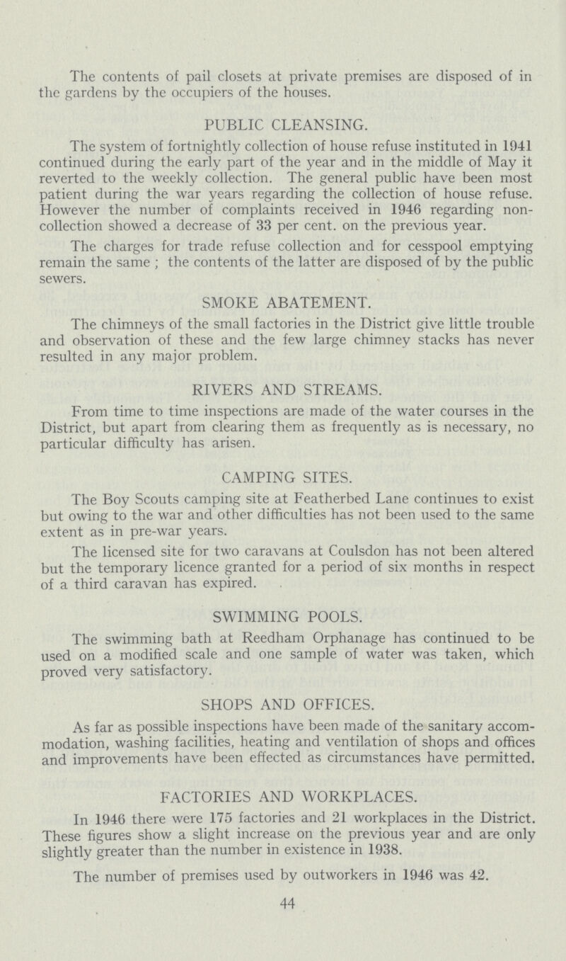 The contents of pail closets at private premises are disposed of in the gardens by the occupiers of the houses. PUBLIC CLEANSING. The system of fortnightly collection of house refuse instituted in 1941 continued during the early part of the year and in the middle of May it reverted to the weekly collection. The general public have been most patient during the war years regarding the collection of house refuse. However the number of complaints received in 1946 regarding non collection showed a decrease of 33 per cent. on the previous year. The charges for trade refuse collection and for cesspool emptying remain the same ; the contents of the latter are disposed of by the public sewers. SMOKE ABATEMENT. The chimneys of the small factories in the District give little trouble and observation of these and the few large chimney stacks has never resulted in any major problem. RIVERS AND STREAMS. From time to time inspections are made of the water courses in the District, but apart from clearing them as frequently as is necessary, no particular difficulty has arisen. CAMPING SITES. The Boy Scouts camping site at Featherbed Lane continues to exist but owing to the war and other difficulties has not been used to the same extent as in pre-war years. The licensed site for two caravans at Coulsdon has not been altered but the temporary licence granted for a period of six months in respect of a third caravan has expired. SWIMMING POOLS. The swimming bath at Reedham Orphanage has continued to be used on a modified scale and one sample of water was taken, which proved very satisfactory. SHOPS AND OFFICES. As far as possible inspections have been made of the sanitary accom modation, washing facilities, heating and ventilation of shops and offices and improvements have been effected as circumstances have permitted. FACTORIES AND WORKPLACES. In 1946 there were 175 factories and 21 workplaces in the District. These figures show a slight increase on the previous year and are only slightly greater than the number in existence in 1938. The number of premises used by outworkers in 1946 was 42. 44