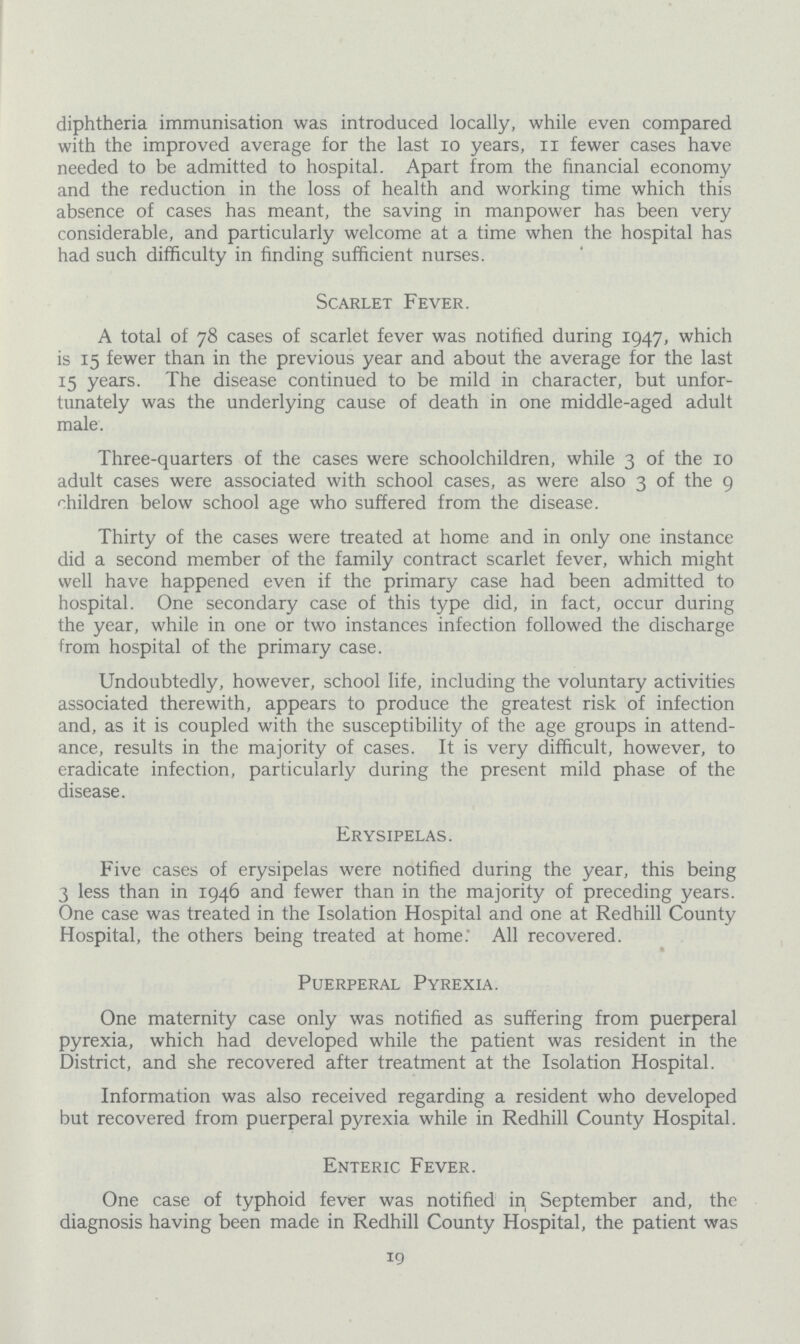 diphtheria immunisation was introduced locally, while even compared with the improved average for the last 10 years, II fewer cases have needed to be admitted to hospital. Apart from the financial economy and the reduction in the loss of health and working time which this absence of cases has meant, the saving in manpower has been very considerable, and particularly welcome at a time when the hospital has had such difficulty in finding sufficient nurses. Scarlet Fever. A total of 78 cases of scarlet fever was notified during 1947, which is 15 fewer than in the previous year and about the average for the last 15 years. The disease continued to be mild in character, but unfor tunately was the underlying cause of death in one middle-aged adult male. Three-quarters of the cases were schoolchildren, while 3 of the 10 adult cases were associated with school cases, as were also 3 of the 9 children below school age who suffered from the disease. Thirty of the cases were treated at home and in only one instance did a second member of the family contract scarlet fever, which might well have happened even if the primary case had been admitted to hospital. One secondary case of this type did, in fact, occur during the year, while in one or two instances infection followed the discharge from hospital of the primary case. Undoubtedly, however, school life, including the voluntary activities associated therewith, appears to produce the greatest risk of infection and, as it is coupled with the susceptibility of the age groups in attend ance, results in the majority of cases. It is very difficult, however, to eradicate infection, particularly during the present mild phase of the disease. Erysipelas. Five cases of erysipelas were notified during the year, this being 3 less than in 1946 and fewer than in the majority of preceding years. One case was treated in the Isolation Hospital and one at Redhill County Hospital, the others being treated at home. All recovered. Puerperal Pyrexia. One maternity case only was notified as suffering from puerperal pyrexia, which had developed while the patient was resident in the District, and she recovered after treatment at the Isolation Hospital. Information was also received regarding a resident who developed but recovered from puerperal pyrexia while in Redhill County Hospital. Enteric Fever. One case of typhoid fever was notified in September and, the diagnosis having been made in Redhill County Hospital, the patient was 19