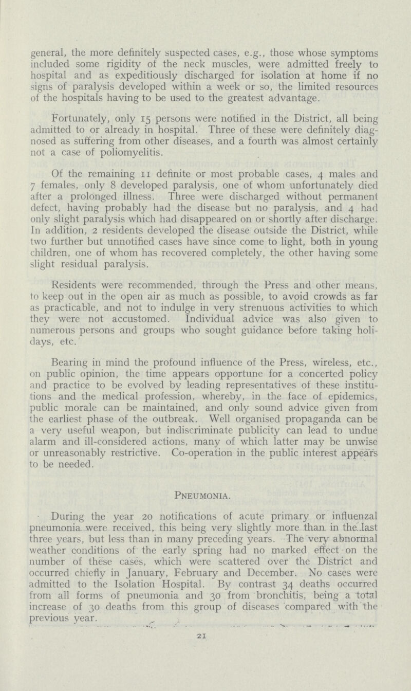 general, the more definitely suspected cases, e.g., those whose symptoms included some rigidity of the neck muscles, were admitted freely to hospital and as expeditiously discharged for isolation at home if no signs of paralysis developed within a week or so, the limited resources of the hospitals having to be used to the greatest advantage. Fortunately, only 15 persons were notified in the District, all being admitted to or already in hospital. Three of these were definitely diag nosed as suffering from other diseases, and a fourth was almost certainly not a case of poliomyelitis. Of the remaining II definite or most probable cases, 4 males and 7 females, only 8 developed paralysis, one of whom unfortunately died after a prolonged illness. Three were discharged without permanent defect, having probably had the disease but no paralysis, and 4 had only slight paralysis which had disappeared on or shortly after discharge. In addition, 2 residents developed the disease outside the District, while two further but unnotified cases have since come to light, both in young children, one of whom has recovered completely, the other having some slight residual paralysis. Residents were recommended, through the Press and other means, to keep out in the open air as much as possible, to avoid crowds as far as practicable, and not to indulge in very strenuous activities to which they were not accustomed. Individual advice was also given to numerous persons and groups who sought guidance before taking holi days, etc. Bearing in mind the profound influence of the Press, wireless, etc., on public opinion, the time appears opportune for a concerted policy and practice to be evolved by leading representatives of these institu tions and the medical profession, whereby, in the face of epidemics, public morale can be maintained, and only sound advice given from the earliest phase of the outbreak. Well organised propaganda can be a very useful weapon, but indiscriminate publicity can lead to undue alarm and ill-considered actions, many of which latter may be unwise or unreasonably restrictive. Co-operation in the public interest appears to be needed. Pneumonia. During the year 20 notifications of acute primary or influenzal pneumonia were received, this being very slightly more than in the last three years, but less than in many preceding years. The very abnormal weather conditions of the early spring had no marked effect on the number of these cases, which were scattered over the District and occurred chiefly in January, February and December. No cases were admitted to the Isolation Hospital. By contrast 34 deaths occurred from all forms of pneumonia and 30 from bronchitis, being a total increase of 30 deaths from this group of diseases compared with the previous year. 21