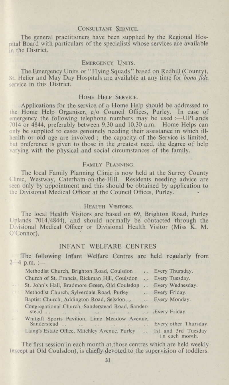 Consultant Service. The general practitioners have been supplied by the Regional Hos pital Board with particulars of the specialists whose services are available in the District. Emergency Units. The Emergency Units or Flying Squads based on Redhill (County), it. Helier and May Day Hospitals are available at any time for bona fide service in this District. Home Help Service. Applications for the service of a Home Help should be addressed to the Home Help Organiser, c/o Council Offices, Purley. In case of emergency the following telephone numbers may be used:— UPLands 7014 or 4844, preferably between 9.30 and 10.30 a.m. Home Helps can only be supplied to cases genuinely needing their assistance in which ill health or old age are involved; the capacity of the Service is limited, but preference is given to those in the greatest need, the degree of help varying with the physical and social circumstances of the family. Family Planning. The local Family Planning Clinic is now held at the Surrey County Clinic, Westway, Caterham-on-the-Hill. Residents needing advice are seen only by appointment and this should be obtained by application to the Divisional Medical Officer at the Council Offices, Purley. Health Visitors. The local Health Visitors are based on 69, Brighton Road, Purley Uplands 7014/4844), and should normally be contacted through the Divisional Medical Officer or Divisional Health Visitor (Miss K. M. O'Connor). INFANT WELFARE CENTRES The following Infant Welfare Centres are held regularly from 2—4 p.m. :— Methodist Church, Brighton Road, Coulsdon Every Thursday. Church of St. Francis, Rickman.Hill, Coulsdon Every Tuesday. St. John's Hall, Bradmore Green, Old Coulsdon Every Wednesday. Methodist Church, Sylverdale Road, Purley Every Friday. Baptist Church, Addington Road, Selsdon Every Monday. Congregational Church, Sanderstead Road, Sander- stead Every Friday. Whitgift Sports Pavilion, Lime Meadow Avenue, Sanderstead Every other Thursday. Laing's Estate Office, Mitchley Avenue, Purley 1st and 3rd Tuesday in each month. The first session in each month at those centres which are held weekly (except at Old Coulsdon), is chiefly devoted to the supervision of toddlers. 31