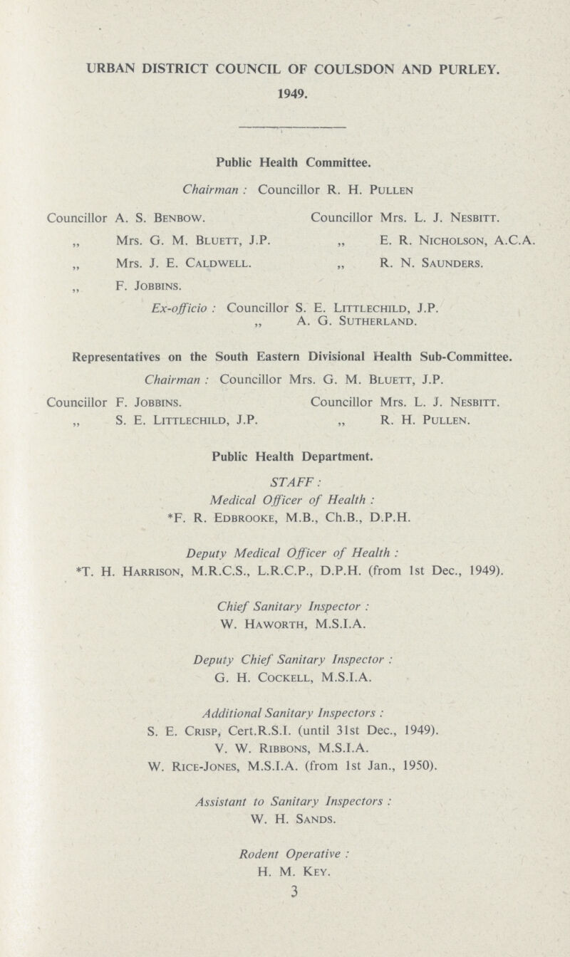 URBAN DISTRICT COUNCIL OF COULSDON AND PURLEY. 1949. Public Health Committee. Chairman: Councillor R. H. Pullen Councillor A. S. Benbow. Councillor Mrs. L. J. Nesbitt. „ Mrs. G. M. Bluett, J.P. „ E. R. Nicholson, A.C.A. „ Mrs. J. E. Caldwell. „ R. N. Saunders. „ F. jobbins. Ex-officio : Councillor S. E. Littlechild, J.P. „ A. G. Sutherland. Representatives on the South Eastern Divisional Health Sub-Committee. Chairman: Councillor Mrs. G. M. Bluett, J.P. Councillor F. Jobbins. Councillor Mrs. L. J. Nesbitt. „ S. E. Littlechild, J.P. „ R. H. Pullen. Public Health Department. STAFF: Medical Officer of Health: *F. R. Edbrooke, M.B., Ch.B., D.P.H. Deputy Medical Officer of Health: *T. H. Harrison, M.R.C.S., L.R.C.P., D.P.H. (from 1st Dec., 1949). Chief Sanitary Inspector: W. Haworth, M.S.I.A. Deputy Chief Sanitary Inspector: G. H. Cockell, M.S.I.A. Additional Sanitary Inspectors: S. E. Crisp, Cert.R.S.I, (until 31st Dec., 1949). V. W. Ribbons, M.S.I.A. W. Rice-Jones, M.S.I.A. (from 1st Jan., 1950). Assistant to Sanitary Inspectors: W. H. Sands. Rodent Operative: H. M. Key. 3