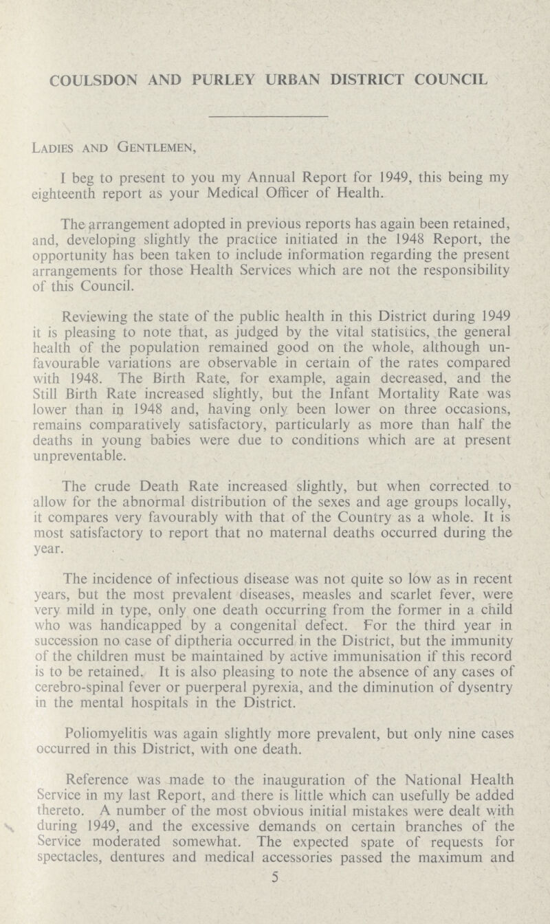 COULSDON AND PURLEY URBAN DISTRICT COUNCIL Ladies and Gentlemen, I beg to present to you my Annual Report for 1949, this being my eighteenth report as your Medical Officer of Health. The arrangement adopted in previous reports has again been retained, and, developing slightly the practice initiated in the 1948 Report, the opportunity has been taken to include information regarding the present arrangements for those Health Services which are not the responsibility of this Council. Reviewing the state of the public health in this District during 1949 it is pleasing to note that, as judged by the vital statistics, the general health of the population remained good on the whole, although un favourable variations are observable in certain of the rates compared with 1948. The Birth Rate, for example, again decreased, and the Still Birth Rate increased slightly, but the Infant Mortality Rate was lower than in 1948 and, having only been lower on three occasions, remains comparatively satisfactory, particularly as more than half the deaths in young babies were due to conditions which are at present unpreventable. The crude Death Rate increased slightly, but when corrected to allow for the abnormal distribution of the sexes and age groups locally, it compares very favourably with that of the Country as a whole. It is most satisfactory to report that no maternal deaths occurred during the year. The incidence of infectious disease was not quite so low as in recent years, but the most prevalent diseases, measles and scarlet fever, were very mild in type, only one death occurring from the former in a child who was handicapped by a congenital defect. For the third year in succession no case of diptheria occurred in the District, but the immunity of the children must be maintained by active immunisation if this record is to be retained. It is also pleasing to note the absence of any cases of cerebro-spinal fever or puerperal pyrexia, and the diminution of dysentry in the mental hospitals in the District. Poliomyelitis was again slightly more prevalent, but only nine cases occurred in this District, with one death. Reference was made to the inauguration of the National Health Service in my last Report, and there is little which can usefully be added thereto. A number of the most obvious initial mistakes were dealt with during 1949, and the excessive demands on certain branches of the Service moderated somewhat. The expected spate of requests for spectacles, dentures and medical accessories passed the maximum and 5