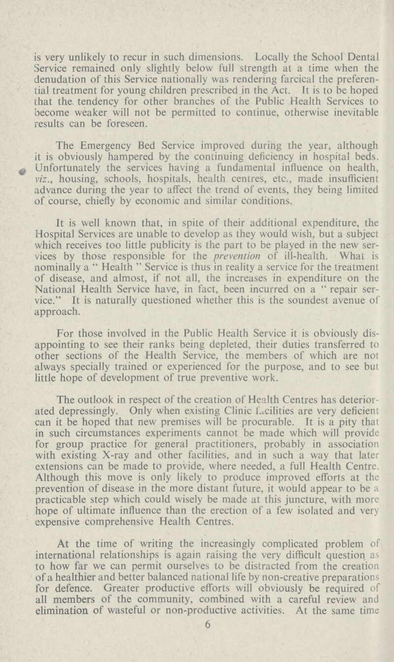 is very unlikely to recur in such dimensions. Locally the School Dental Service remained only slightly below full strength at a time when the denudation of this Service nationally was rendering farcical the preferen tial treatment for young children prescribed in the Act. It is to be hoped that the. tendency for other branches of the Public Health Services to become weaker will not be permitted to continue, otherwise inevitable results can be foreseen. The Emergency Bed Service improved during the year, although it is obviously hampered by the continuing deficiency in hospital beds. Unfortunately the services having a fundamental influence on health, viz., housing, schools, hospitals, health centres, etc., made insufficient advance during the year to affect the trend of events, they being limited of course, chiefly by economic and similar conditions. It is well known that, in spite of their additional expenditure, the Hospital Services are unable to develop as they would wish, but a subject which receives too little publicity is the part to be played in the new ser vices by those responsible for the prevention of ill-health. What is nominally a Health Service is thus in reality a service for the treatment of disease, and almost, if not all, the increases in expenditure on the National Health Service have, in fact, been incurred on a repair ser vice. It is naturally questioned whether this is the soundest avenue of approach. For those involved in the Public Health Service it is obviously dis appointing to see their ranks being depleted, their duties transferred to other sections of the Health Service, the members of which are not always specially trained or experienced for the purpose, and to see but little hope of development of true preventive work. The outlook in respect of the creation of Health Centres has deterior ated depressingly. Only when existing Clinic facilities are very deficient can it be hoped that new premises will be procurable. It is a pity that in such circumstances experiments cannot be made which will provide for group practice for general practitioners, probably in association with existing X-ray and other facilities, and in such a way that later extensions can be made to provide, where needed, a full Health Centre. Although this move is only likely to produce improved efforts at the prevention of disease in the more distant future, it would appear to be a practicable step which could wisely be made at this juncture, with more hope of ultimate influence than the erection of a few isolated and very expensive comprehensive Health Centres. At the time of writing the increasingly complicated problem of international relationships is again raising the very difficult question as to how far we can permit ourselves to be distracted from the creation of a healthier and better balanced national life by non-creative preparations for defence. Greater productive efforts will obviously be required of all members of the community, combined with a careful review and elimination of wasteful or non-productive activities. At the same time 6