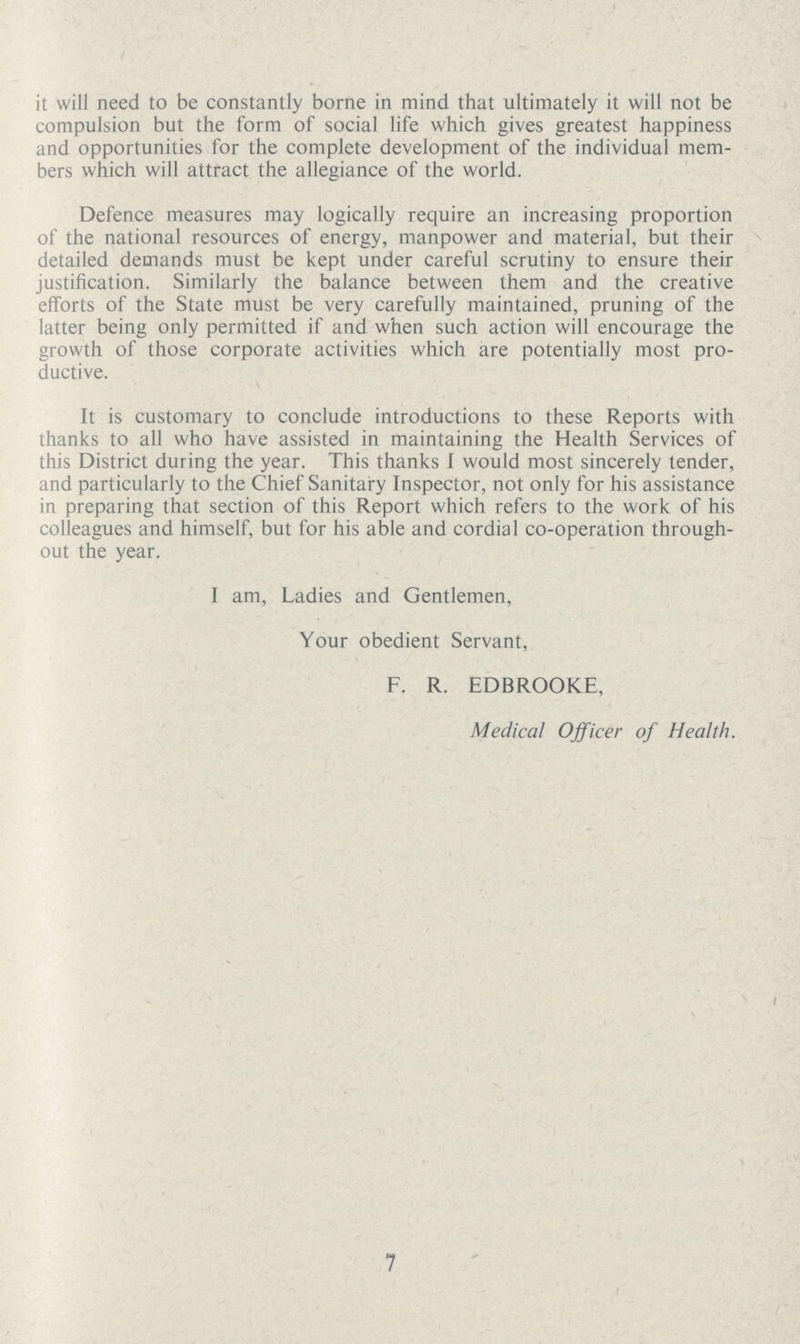 it will need to be constantly borne in mind that ultimately it will not be compulsion but the form of social life which gives greatest happiness and opportunities for the complete development of the individual mem bers which will attract the allegiance of the world. Defence measures may logically require an increasing proportion of the national resources of energy, manpower and material, but their detailed demands must be kept under careful scrutiny to ensure their justification. Similarly the balance between them and the creative efforts of the State must be very carefully maintained, pruning of the latter being only permitted if and when such action will encourage the growth of those corporate activities which are potentially most pro ductive. It is customary to conclude introductions to these Reports with thanks to all who have assisted in maintaining the Health Services of this District during the year. This thanks I would most sincerely tender, and particularly to the Chief Sanitary Inspector, not only for his assistance in preparing that section of this Report which refers to the work of his colleagues and himself, but for his able and cordial co-operation through out the year. I am, Ladies and Gentlemen, Your obedient Servant, F. R. EDBROOKE, Medical Officer of Health. 7