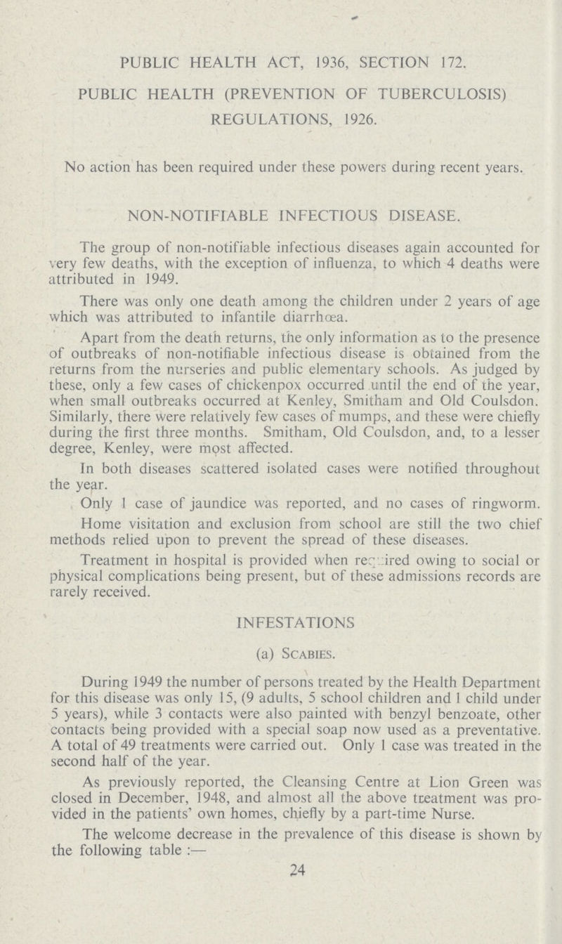 PUBLIC HEALTH ACT, 1936, SECTION 172. PUBLIC HEALTH (PREVENTION OF TUBERCULOSIS) REGULATIONS, 1926. No action has been required under these powers during recent years. NON-NOTIFIABLE INFECTIOUS DISEASE. The group of non-notifiable infectious diseases again accounted for very few deaths, with the exception of influenza, to which 4 deaths were attributed in 1949. There was only one death among the children under 2 years of age which was attributed to infantile diarrhoea. Apart from the death returns, the only information as to the presence of outbreaks of non-notifiable infectious disease is obtained from the returns from the nurseries and public elementary schools. As judged by these, only a few cases of chickenpox occurred until the end of the year, when small outbreaks occurred at Kenley, Smitham and Old Coulsdon. Similarly, there were relatively few cases of mumps, and these were chiefly during the first three months. Smitham, Old Coulsdon, and, to a lesser degree, Kenley, were most affected. In both diseases scattered isolated cases were notified throughout the year. Only 1 case of jaundice was reported, and no cases of ringworm. Home visitation and exclusion from school are still the two chief methods relied upon to prevent the spread of these diseases. Treatment in hospital is provided when rer ired owing to social or physical complications being present, but of these admissions records are rarely received. INFESTATIONS (a) Scabies. During 1949 the number of persons treated by the Health Department for this disease was only 15, (9 adults, 5 school children and 1 child under 5 years), while 3 contacts were also painted with benzyl benzoate, other contacts being provided with a special soap now used as a preventative. A total of 49 treatments were carried out. Only 1 case was treated in the second half of the year. As previously reported, the Cleansing Centre at Lion Green was closed in December, 1948, and almost all the above treatment was pro vided in the patients' own homes, chiefly by a part-time Nurse. The welcome decrease in the prevalence of this disease is shown by the following table:— 24