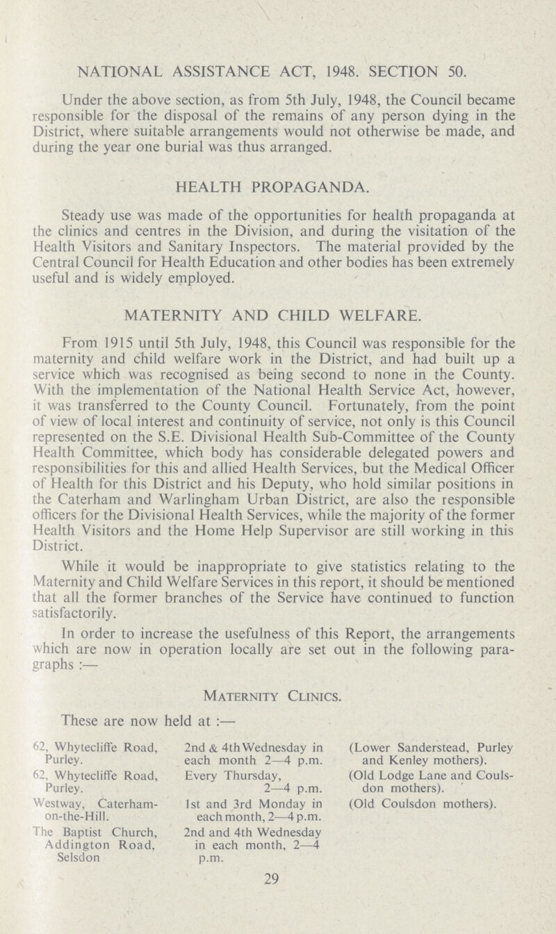 NATIONAL ASSISTANCE ACT, 1948. SECTION 50. Under the above section, as from 5th July, 1948, the Council became responsible for the disposal of the remains of any person dying in the District, where suitable arrangements would not otherwise be made, and during the year one burial was thus arranged. HEALTH PROPAGANDA. Steady use was made of the opportunities for health propaganda at the clinics and centres in the Division, and during the visitation of the Health Visitors and Sanitary Inspectors. The material provided by the Central Council for Health Education and other bodies has been extremely useful and is widely employed. MATERNITY AND CHILD WELFARE. From 1915 until 5th July, 1948, this Council was responsible for the maternity and child welfare work in the District, and had built up a service which was recognised as being second to none in the County. With the implementation of the National Health Service Act, however, it was transferred to the County Council. Fortunately, from the point of view of local interest and continuity of service, not only is this Council represented on the S.E. Divisional Health Sub-Committee of the County Health Committee, which body has considerable delegated powers and responsibilities for this and allied Health Services, but the Medical Officer of Health for this District and his Deputy, who hold similar positions in the Caterham and Warlingham Urban District, are also the responsible officers for the Divisional Health Services, while the majority of the former Health Visitors and the Home Help Supervisor are still working in this District. While it would be inappropriate to give statistics relating to the Maternity and Child Welfare Services in this report, it should be mentioned that all the former branches of the Service have continued to function satisfactorily. In order to increase the usefulness of this Report, the arrangements which are now in operation locally are set out in the following para graphs:— Maternity Clinics. These are now held at:— 62, Whytecliffe Road, Purley. 2nd & 4th Wednesday in each month 2—4 p.m. (Lower Sanderstead, Purley and Kenley mothers). 62. Whytecliffe Road, Purley. Every Thursday, 2—4 p.m. (Old Lodge Lane and Couls don mothers). Westway, Caterham on-the-Hill. 1st and 3rd Monday in each month, 2—4 p.m. (Old Coulsdon mothers). The Baptist Church, Addington Road, Selsdon 2nd and 4th Wednesday in each month, 2—4 p.m. 29