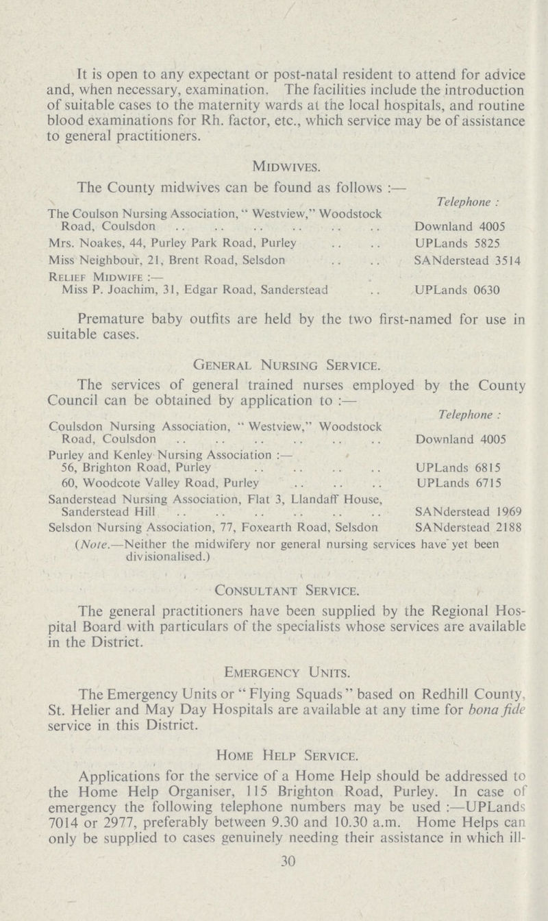 It is open to any expectant or post-natal resident to attend for advice and, when necessary, examination. The facilities include the introduction of suitable cases to the maternity wards at the local hospitals, and routine blood examinations for Rh. factor, etc., which service may be of assistance to general practitioners. Midwives. The County midwives can be found as follows:— Telephone: The Coulson Nursing Association, Westview, Woodstock Road, Coulsdon Downland 4005 Mrs. Noakes, 44, Purley Park Road, Purley UPLands 5825 Miss Neighbour, 21, Brent Road, Selsdon SANderstead 3514 Relief Midwife:— Miss P. Joachim, 31, Edgar Road, Sanderstead UPLands 0630 Premature baby outfits are held by the two first-named for use in suitable cases. General Nursing Service. The services of general trained nurses employed by the County Council can be obtained by application to:— Telephone: Coulsdon Nursing Association, Westview, Woodstock Road, Coulsdon Downland 4005 Purley and Kenley Nursing Association:— 56, Brighton Road, Purley UPLands 6815 60, Woodcote Valley Road, Purley UPLands 6715 Sanderstead Nursing Association, Flat 3, Llandaff House, Sanderstead Hill SANderstead 1969 Selsdon Nursing Association, 77, Foxearth Road, Selsdon SANderstead 2188 (Note.—Neither the midwifery nor general nursing services have yet been divisionalised.) Consultant Service. The general practitioners have been supplied by the Regional Hos pital Board with particulars of the specialists whose services are available in the District. Emergency Units. The Emergency Units or Flying Squads based on Redhill County, St. Helier and May Day Hospitals are available at any time for bona fide service in this District. Home Help Service. Applications for the service of a Home Help should be addressed to the Home Help Organiser, 115 Brighton Road, Purley. In case of emergency the following telephone numbers may be used:— UPLands 7014 or 2977, preferably between 9.30 and 10.30 a.m. Home Helps can only be supplied to cases genuinely needing their assistance in which ill- 30