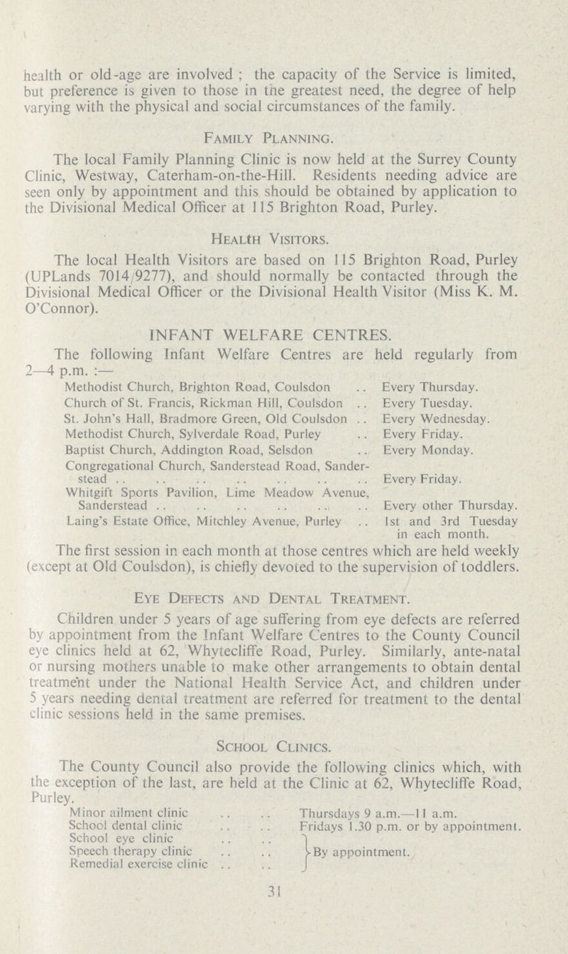 health or old-age are involved; the capacity of the Service is limited, but preference is given to those in the greatest need, the degree of help varying with the physical and social circumstances of the family. Family Planning. The local Family Planning Clinic is now held at the Surrey County Clinic, Westway, Caterham-on-the-Hill. Residents needing advice are seen only by appointment and this should be obtained by application to the Divisional Medical Officer at 115 Brighton Road, Purley. Health Visitors. The local Health Visitors are based on 115 Brighton Road, Purley (UPLands 7014/9277), and should normally be contacted through the Divisional Medical Officer or the Divisional Health Visitor (Miss K. M. O'Connor). INFANT WELFARE CENTRES. The following Infant Welfare Centres are held regularly from 2—4 p.m.:— Methodist Church, Brighton Road, Coulsdon Every Thursday. Church of St. Francis, Rickman Hill, Coulsdon Every Tuesday. St. John's Hall, Bradmore Green, Old Coulsdon Every Wednesday. Methodist Church, Sylverdale Road, Purley Every Friday. Baptist Church, Addington Road, Selsdon Every Monday. Congregational Church, Sanderstead Road, Sander stead Every Friday. Whitgift Sports Pavilion, Lime Meadow Avenue, Sanderstead Every other Thursday. Laing's Estate Office, Mitchley Avenue, Purley 1st and 3rd Tuesday in each month. The first session in each month at those centres which are held weekly (except at Old Coulsdon), is chiefly devoted to the supervision of toddlers. Eye Defects and Dental Treatment. Children under 5 years of age suffering from eye defects are referred by appointment from the Infant Welfare Centres to the County Council eye clinics held at 62, Whytecliffe Road, Purley. Similarly, ante-natal or nursing mothers unable to make other arrangements to obtain dental treatment under the National Health Service Act, and children under 5 years needing dental treatment are referred for treatment to the dental clinic sessions held in the same premises. School Clinics. The County Council also provide the following clinics which, with the exception of the last, are held at the Clinic at 62, Whytecliffe Road, Purley. Minor ailment clinic Thursdays 9 a.m.—11 a.m. School dental clinic Fridays 1.30 p.m. or by appointmenl. School eye clinic Speech therapy clinic Remedial exercise clinic By appointment. 31