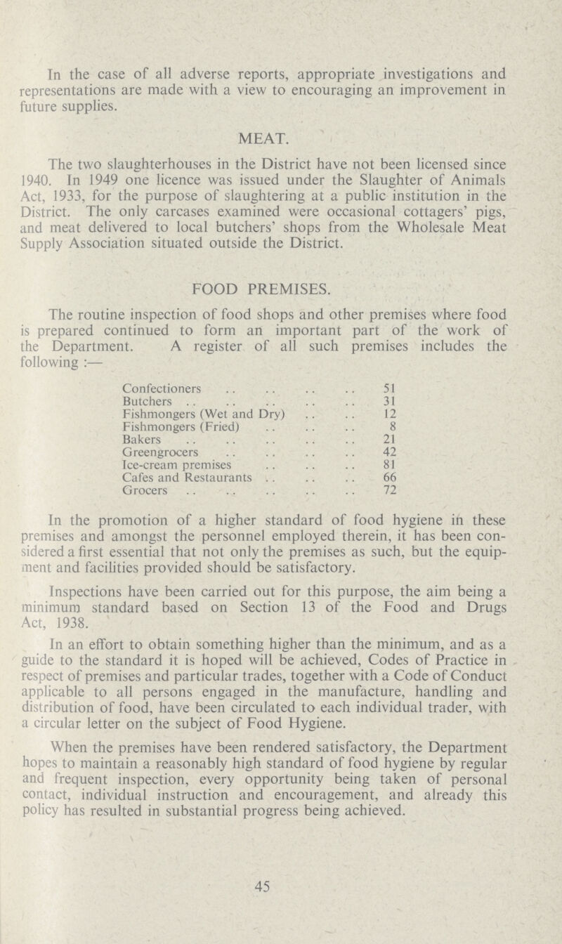 In the case of all adverse reports, appropriate investigations and representations are made with a view to encouraging an improvement in future supplies. MEAT. The two slaughterhouses in the District have not been licensed since 1940. In 1949 one licence was issued under the Slaughter of Animals Act, 1933, for the purpose of slaughtering at a public institution in the District. The only carcases examined were occasional cottagers' pigs, and meat delivered to local butchers' shops from the Wholesale Meat Supply Association situated outside the District. FOOD PREMISES. The routine inspection of food shops and other premises where food is prepared continued to form an important part of the work of the Department. A register of all such premises includes the following :— Confectioners 51 Butchers 31 Fishmongers (Wet and Dry) 12 Fishmongers (Fried) 8 Bakers 21 Greengrocers 42 Ice-cream premises 81 Cafes and Restaurants 66 Grocers 72 In the promotion of a higher standard of food hygiene in these premises and amongst the personnel employed therein, it has been con sidered a first essential that not only the premises as such, but the equip ment and facilities provided should be satisfactory. Inspections have been carried out for this purpose, the aim being a minimum standard based on Section 13 of the Food and Drugs Act, 1938. In an effort to obtain something higher than the minimum, and as a guide to the standard it is hoped will be achieved, Codes of Practice in respect of premises and particular trades, together with a Code of Conduct applicable to all persons engaged in the manufacture, handling and distribution of food, have been circulated to each individual trader, with a circular letter on the subject of Food Hygiene. When the premises have been rendered satisfactory, the Department hopes to maintain a reasonably high standard of food hygiene by regular and frequent inspection, every opportunity being taken of personal contact, individual instruction and encouragement, and already this policy has resulted in substantial progress being achieved. 45